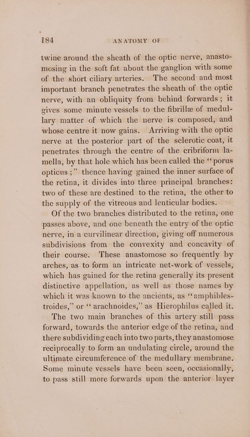 twine around the sheath of the optic nerve, anasto- mosing in the soft fat about the ganglion with some of the short ciliary arteries. The second and most important branch penetrates the sheath of the optic nerve, with an obliquity from behind forwards ; it gives some minute vessels to the fibrillee of medul- lary matter of which the nerve is composed, and whose centre it now gains. Arriving with the optic nerve at the posterior part of the sclerotic coat, it penetrates through the centre of the cribriform la- mella, by that hole which has been called the “‘ porus opticus ;” thence having gained the inner surface of the retina, it divides into three principal branches: two of these are destined to the retina, the other to the supply of the vitreous and lenticular bodies. Of the two branches distributed to the retina, one passes above, and one beneath the entry of the optic nerve, in a curvilinear direction, giving off numerous subdivisions from the convexity and concavity of their course. These anastomose so frequently by arches, as to form an intricate net-work of vessels, which has gained for the retina generally its present distinctive appellation, as well as those names by which it was known to the ancients, as ‘‘amphibles- troides,” or ‘‘ arachnoides,” as Hierophilus called it. The two main branches of this artery still pass forward, towards the anterior edge of the retina, and there subdividing each into two parts, they anastomose reciprocally to form an undulating circle, around the ultimate circumference of the medullary membrane. Some minute vessels have been seen, occasionally, to pass still more forwards upon the anterior layer