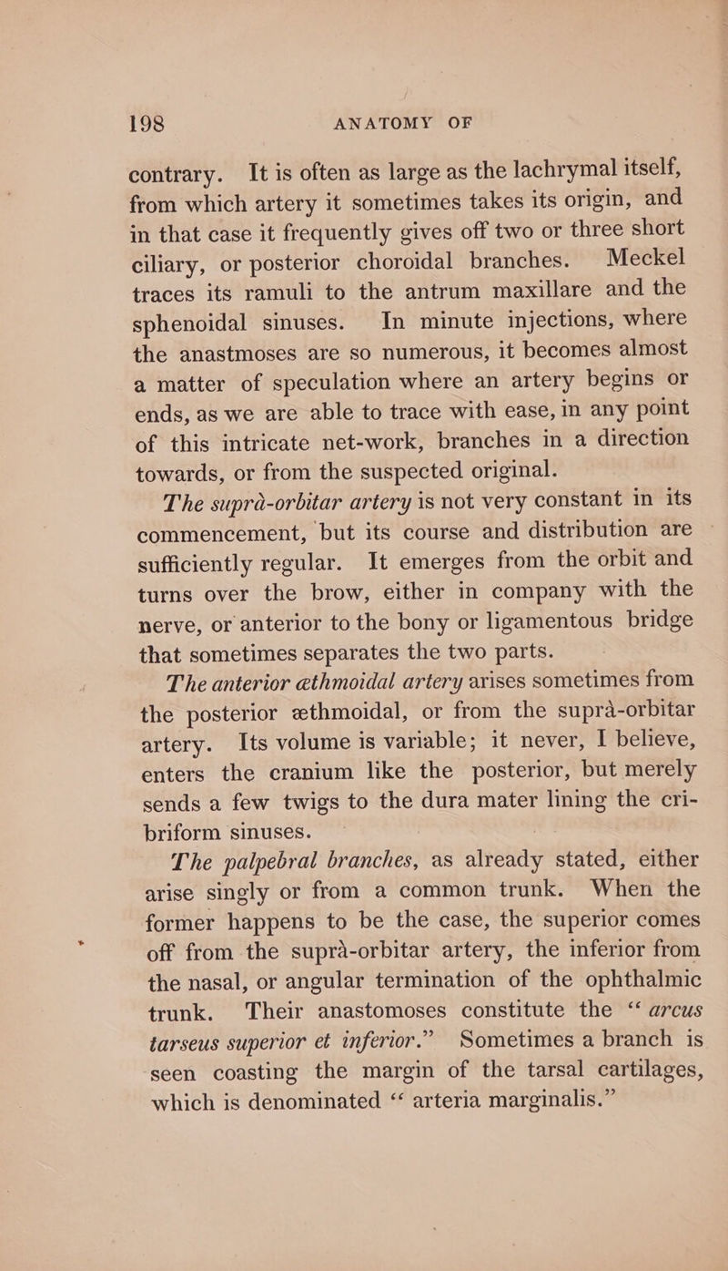 contrary. It is often as large as the lachrymal itself, from which artery it sometimes takes its origin, and in that case it frequently gives off two or three short ciliary, or posterior choroidal branches. Meckel traces its ramuli to the antrum maxillare and the sphenoidal sinuses. In minute injections, where the anastmoses are so numerous, it becomes almost a matter of speculation where an artery begins or ends, as we are able to trace with ease, in any point of this intricate net-work, branches in a direction towards, or from the suspected original. The supra-orbitar artery is not very constant in its commencement, but its course and distribution are sufficiently regular. It emerges from the orbit and turns over the brow, either in company with the nerve, or anterior to the bony or ligamentous bridge that sometimes separates the two parts. The anterior ethmoidal artery arises sometimes from the posterior ethmoidal, or from the supra-orbitar artery. Its volume is variable; it never, I believe, enters the cranium like the posterior, but merely sends a few twigs to the dura mater lining the cri- briform sinuses. | The palpebral branches, as already stated, either arise singly or from a common trunk. When the former happens to be the case, the superior comes off from the supra-orbitar artery, the inferior from the nasal, or angular termination of the ophthalmic trunk. Their anastomoses constitute the ‘ arcus tarseus superior et inferior.” Sometimes a branch is seen coasting the margin of the tarsal cartilages, which is denominated ‘ arteria marginalis.”
