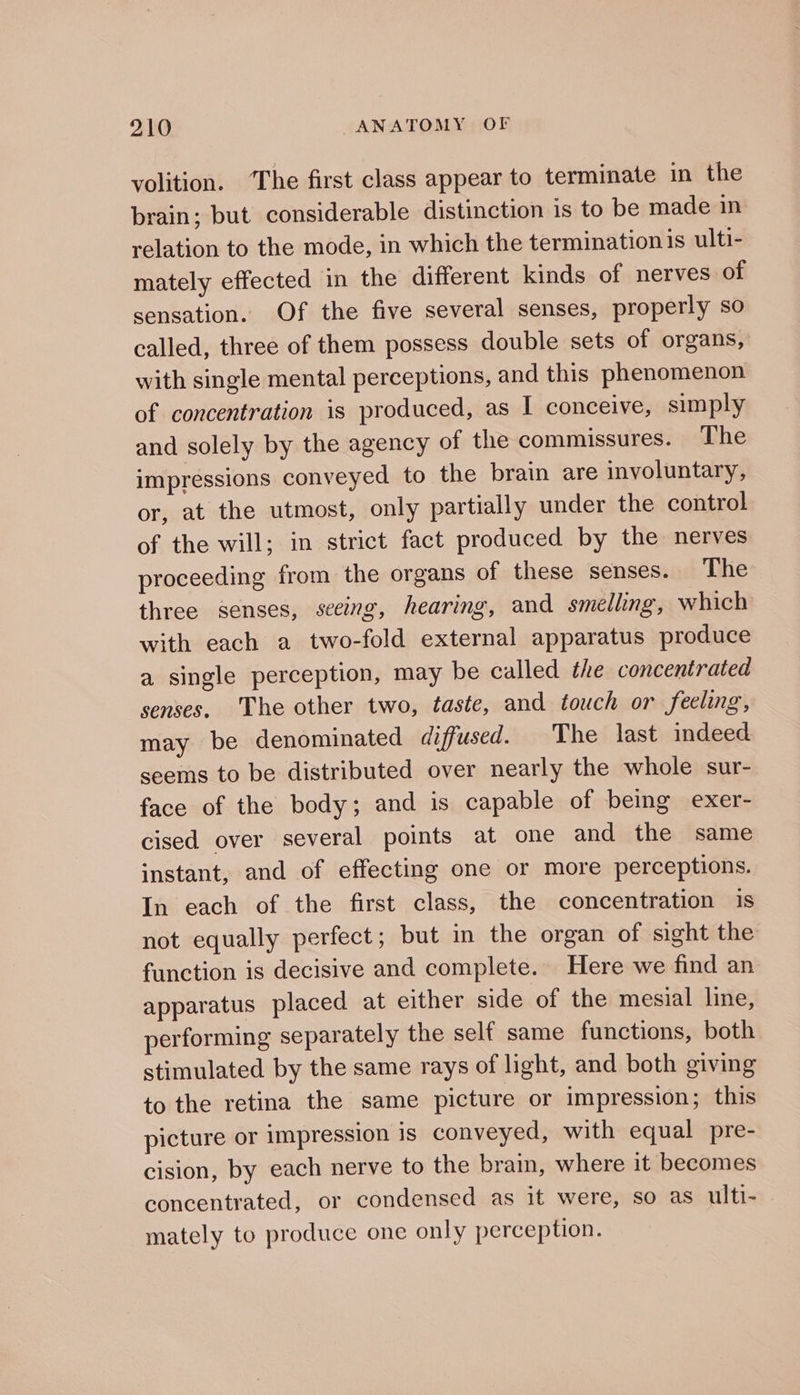 volition. ‘The first class appear to terminate in the brain; but considerable distinction is to be made in relation to the mode, in which the termination is ulti- mately effected in the different kinds of nerves of sensation. Of the five several senses, properly so called, three of them possess double sets of organs, with single mental perceptions, and this phenomenon of concentration is produced, as I conceive, simply and solely by the agency of the commissures. The impressions conveyed to the brain are involuntary, or, at the utmost, only partially under the control of the will; in strict fact produced by the nerves proceeding from the organs of these senses. The three senses, seeing, hearing, and smelling, which with each a two-fold external apparatus produce a single perception, may be called the concentrated senses. 'The other two, taste, and touch or feeling, may be denominated diffused. The last indeed seems to be distributed over nearly the whole sur- face of the body; and is capable of being exer- cised over several points at one and the same instant, and of effecting one or more perceptions. In each of the first class, the concentration is not equally perfect; but in the organ of sight the function is decisive and complete. Here we find an apparatus placed at either side of the mesial line, performing separately the self same functions, both stimulated by the same rays of light, and both giving to the retina the same picture or impression; this picture or impression is conveyed, with equal pre- cision, by each nerve to the brain, where it becomes concentrated, or condensed as it were, so as ulti- mately to produce one only perception.