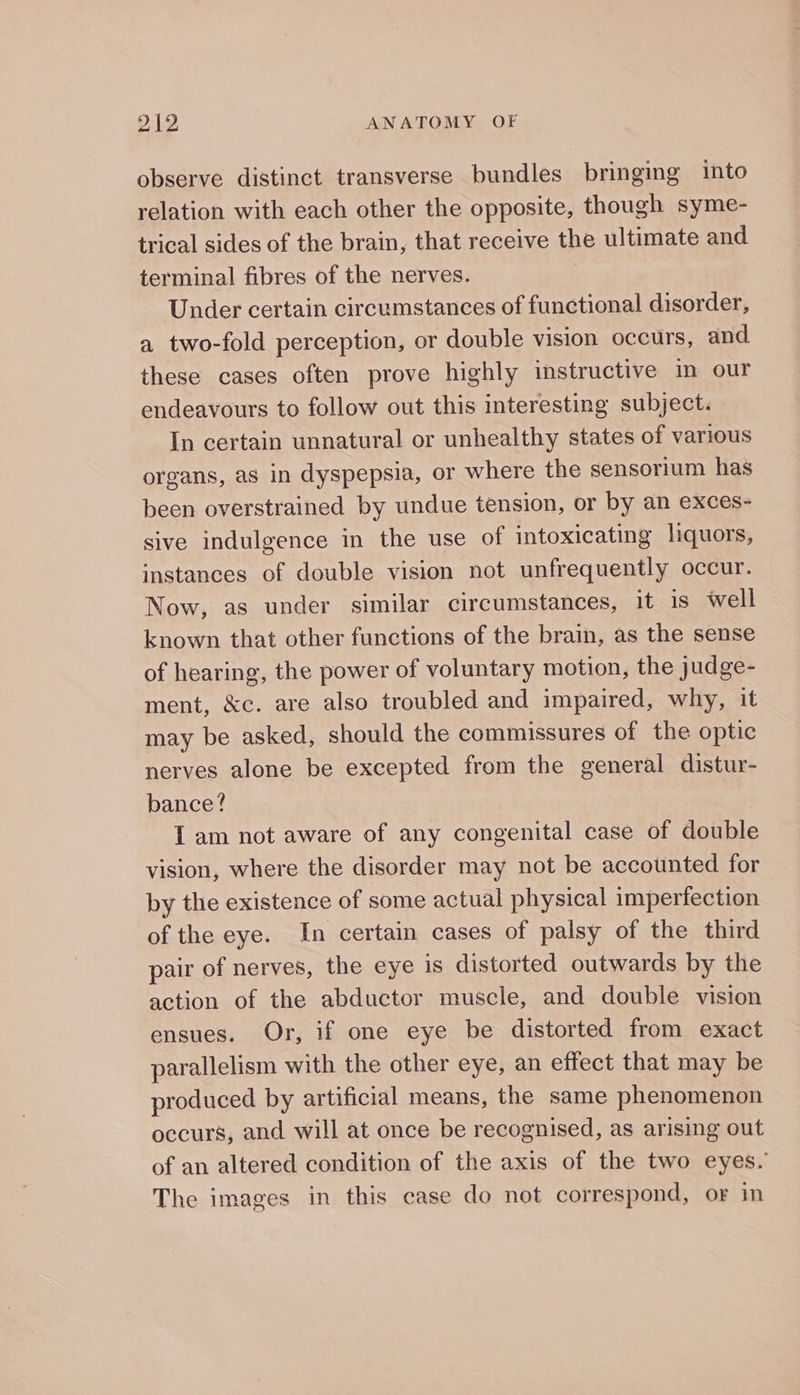 observe distinct transverse bundles bringing into relation with each other the opposite, though syme- trical sides of the brain, that receive the ultimate and terminal fibres of the nerves. Under certain circumstances of functional disorder, a two-fold perception, or double vision occurs, and these cases often prove highly instructive in our endeavours to follow out this interesting subject. In certain unnatural or unhealthy states of various organs, as in dyspepsia, or where the sensorium has been overstrained by undue tension, or by an exces- sive indulgence in the use of intoxicating liquors, instances of double vision not unfrequently occur. Now, as under similar circumstances, it is well known that other functions of the brain, as the sense of hearing, the power of voluntary motion, the judge- ment, &amp;c. are also troubled and impaired, why, it may be asked, should the commissures of the optic nerves alone be excepted from the general distur- bance? I am not aware of any congenital case of double vision, where the disorder may not be accounted for by the existence of some actual physical imperfection of the eye. In certain cases of palsy of the third pair of nerves, the eye is distorted outwards by the action of the abductor muscle, and double vision ensues. Or, if one eye be distorted from exact parallelism with the other eye, an effect that may be produced by artificial means, the same phenomenon occurs, and will at once be recognised, as arising out of an altered condition of the axis of the two eyes. The images in this case do not correspond, or in