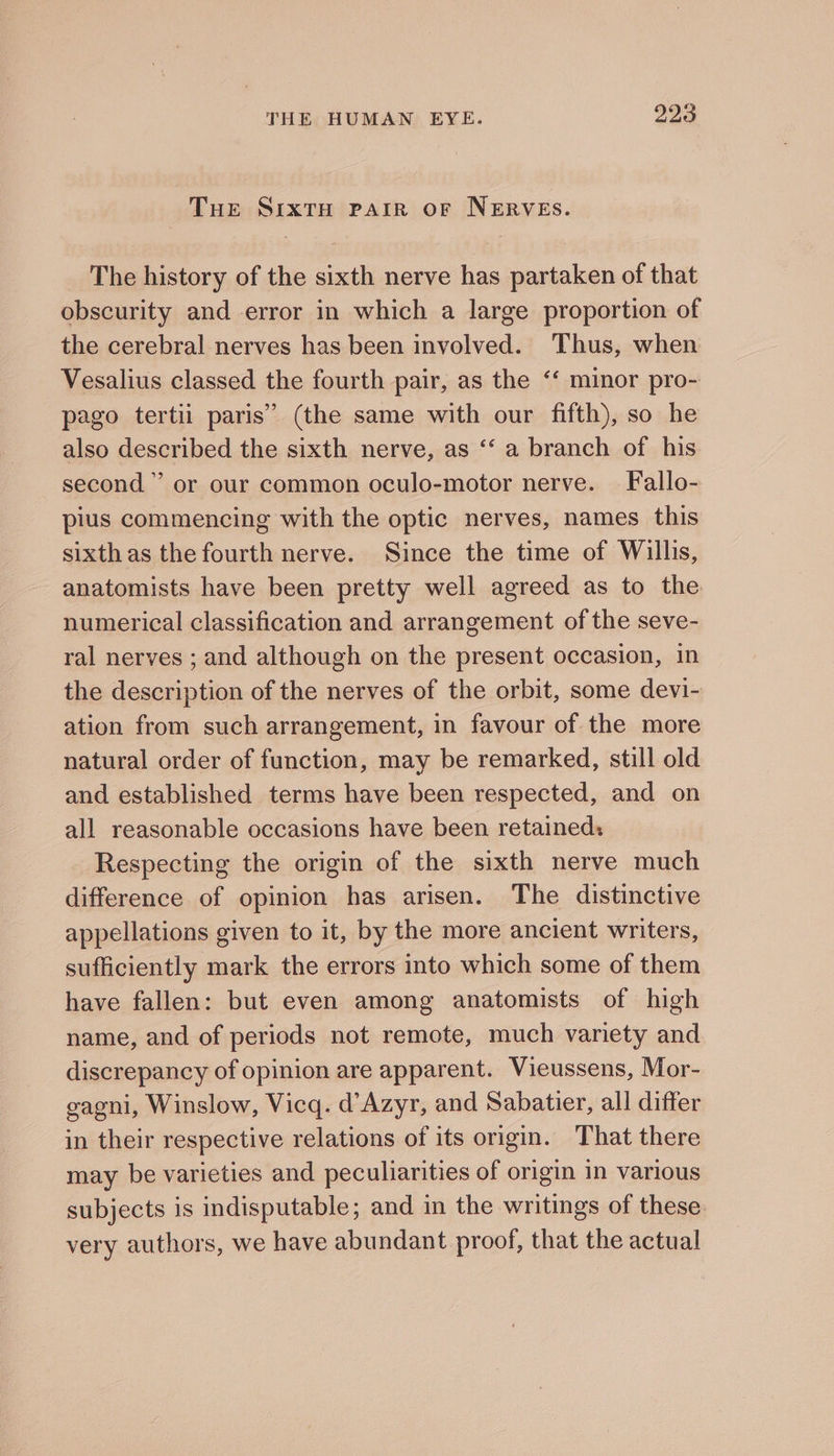 Tue SrxtH PAIR oF NERVES. The history of the sixth nerve has partaken of that obscurity and error in which a large proportion of the cerebral nerves has been involved. Thus, when Vesalius classed the fourth pair, as the “‘ minor pro- pago tertii paris’ (the same with our fifth), so he also described the sixth nerve, as ‘‘ a branch of his second” or our common oculo-motor nerve. — Fallo- pius commencing with the optic nerves, names this sixth as the fourth nerve. Since the time of Willis, anatomists have been pretty well agreed as to the numerical classification and arrangement of the seve- ral nerves ; and although on the present occasion, in the description of the nerves of the orbit, some devi- ation from such arrangement, in favour of the more natural order of function, may be remarked, still old and established terms have been respected, and on all reasonable occasions have been retained: Respecting the origin of the sixth nerve much difference of opinion has arisen. The distinctive appellations given to it, by the more ancient writers, sufficiently mark the errors into which some of them have fallen: but even among anatomists of high name, and of periods not remote, much variety and discrepancy of opinion are apparent. Vieussens, Mor- gagni, Winslow, Vicq. d’Azyr, and Sabatier, all differ in their respective relations of its origin. That there may be varieties and peculiarities of origin in various subjects is indisputable; and in the writings of these very authors, we have abundant proof, that the actual