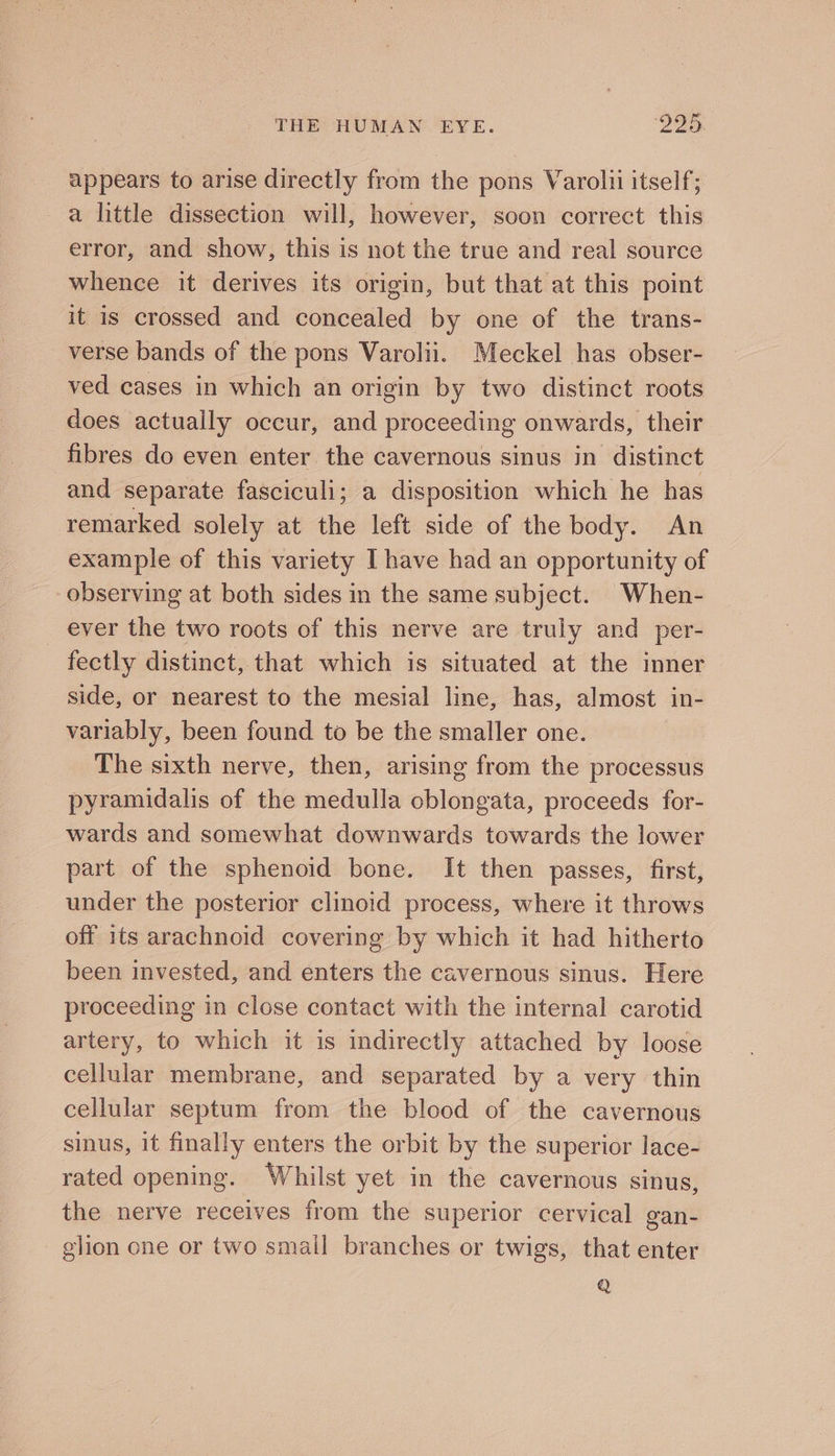 appears to arise directly from the pons Varolii itself; a little dissection will, however, soon correct this error, and show, this is not the true and real source whence it derives its origin, but that at this point it is crossed and concealed by one of the trans- verse bands of the pons Varolii. Meckel has obser- ved cases in which an origin by two distinct roots does actually occur, and proceeding onwards, their fibres do even enter the cavernous sinus in distinct and separate fasciculi; a disposition which he has remarked solely at the left side of the body. An example of this variety I have had an opportunity of observing at both sides in the same subject. When- ever the two roots of this nerve are truly and per- fectly distinct, that which is situated at the inner side, or nearest to the mesial line, has, almost in- variably, been found to be the smaller one. The sixth nerve, then, arising from the processus pyramidalis of the medulla oblongata, proceeds for- wards and somewhat downwards towards the lower part of the sphenoid bone. It then passes, first, under the posterior clinoid process, where it throws off its arachnoid covering by which it had hitherto been invested, and enters the cavernous sinus. Here proceeding in close contact with the internal carotid artery, to which it is indirectly attached by loose cellular membrane, and separated by a very thin cellular septum from the blood of the cavernous sinus, it finally enters the orbit by the superior lace- rated opening. Whilst yet in the cavernous sinus, the nerve receives from the superior cervical gan- elion one or two smail branches or twigs, that enter Q