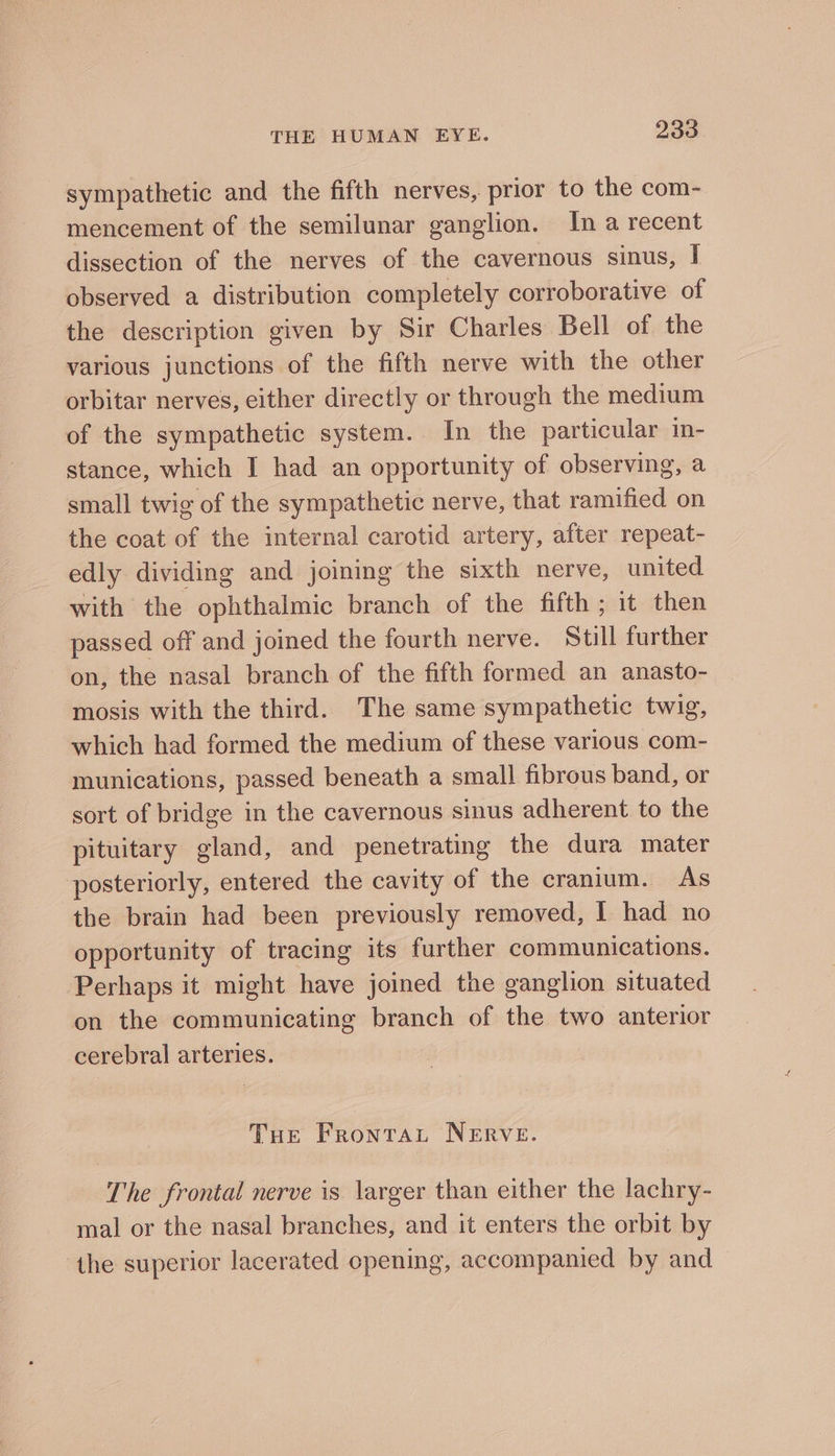 sympathetic and the fifth nerves, prior to the com- mencement of the semilunar ganglion. In a recent dissection of the nerves of the cavernous sinus, I observed a distribution completely corroborative of the description given by Sir Charles Bell of the various junctions of the fifth nerve with the other orbitar nerves, either directly or through the medium of the sympathetic system. In the particular in- stance, which I had an opportunity of observing, a small twig of the sympathetic nerve, that ramified on the coat of the internal carotid artery, after repeat- edly dividing and joining the sixth nerve, united with the ophthalmic branch of the fifth; it then passed off and joined the fourth nerve. Still further on, the nasal branch of the fifth formed an anasto- mosis with the third. The same sympathetic twig, which had formed the medium of these various com- munications, passed beneath a small fibrous band, or sort of bridge in the cavernous sinus adherent to the pituitary gland, and penetrating the dura mater posteriorly, entered the cavity of the cranium. As the brain had been previously removed, I had no opportunity of tracing its further communications. Perhaps it might have joined the ganglion situated on the communicating branch of the two anterior cerebral arteries. Toe FrontaL NERVE. The frontal nerve is larger than either the lachry- mal or the nasal branches, and it enters the orbit by the superior lacerated cpening, accompanied by and