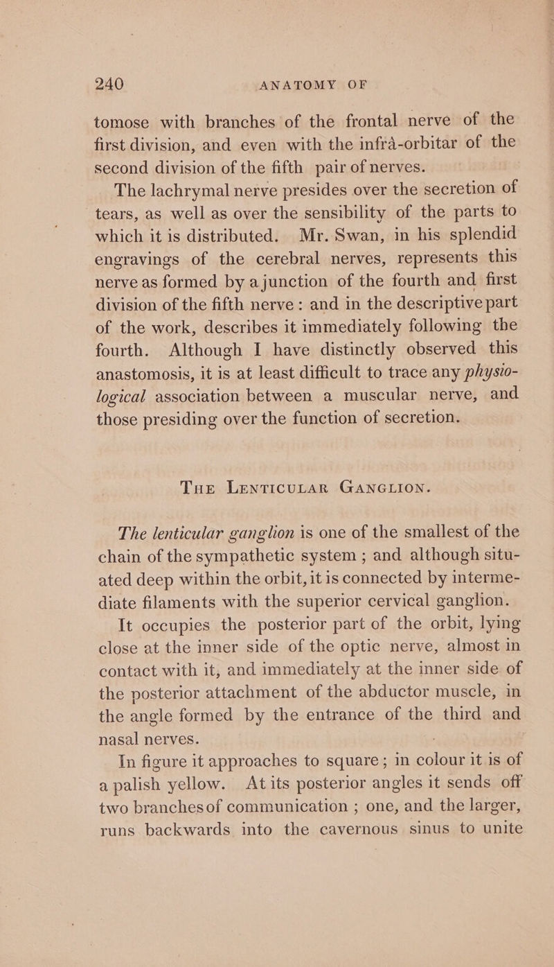 tomose with branches of the frontal nerve of the first division, and even with the infra-orbitar of the second division of the fifth pair of nerves. The lachrymal nerve presides over the secretion of tears, as well as over the sensibility of the parts to which it is distributed. Mr. Swan, in his splendid engravings of the cerebral nerves, represents this nerve as formed by ajunction of the fourth and first division of the fifth nerve: and in the descriptive part of the work, describes it immediately following the fourth. Although I have distinctly observed this anastomosis, it is at least difficult to trace any physio- logical association between a muscular nerve, and those presiding over the function of secretion. Tue LENTICULAR GANGLION. The lenticular ganglion is one of the smallest of the chain of the sympathetic system ; and although situ- ated deep within the orbit, it is connected by interme- diate filaments with the superior cervical ganglion. It occupies the posterior part of the orbit, lying close at the inner side of the optic nerve, almost in contact with it, and immediately at the inner side of the posterior attachment of the abductor muscle, in the angle formed by the entrance of the third and nasal nerves. | In figure it approaches to square; in colour it is of a palish yellow. Atits posterior angles it sends off two branches of communication ; one, and the larger, runs backwards into the cavernous sinus to unite