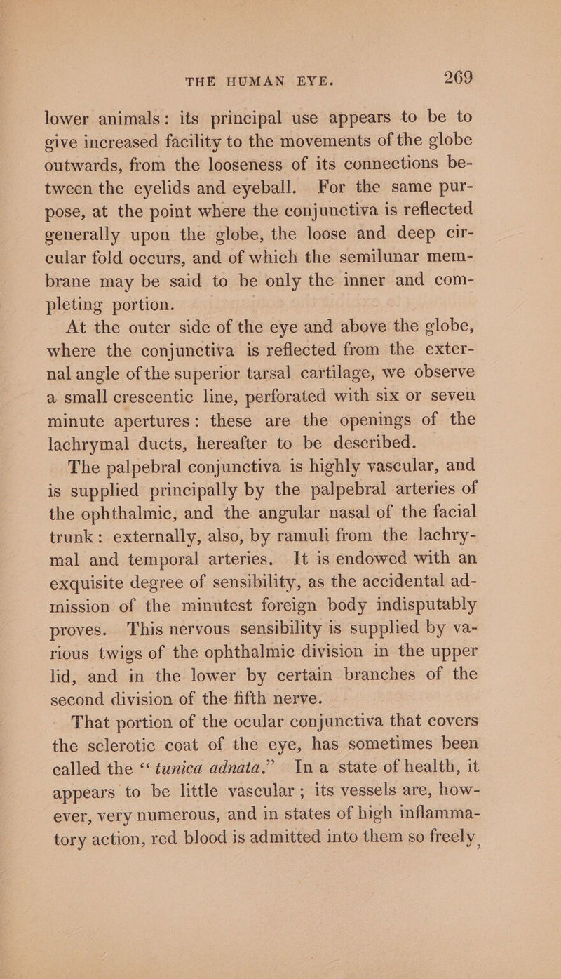 lower animals: its principal use appears to be to give increased facility to the movements of the globe outwards, from the looseness of its connections be- tween the eyelids and eyeball. For the same pur- pose, at the point where the conjunctiva is reflected generally upon the globe, the loose and deep cir- cular fold occurs, and of which the semilunar mem- brane may be said to be only the inner and com- pleting portion. | At the outer side of the eye and above the globe, where the conjunctiva is reflected from the exter- nal angle of the superior tarsal cartilage, we observe a small crescentic line, perforated with six or seven minute apertures: these are the openings of the lachrymal ducts, hereafter to be described. | The palpebral conjunctiva is highly vascular, and is supplied principally by the palpebral arteries of the ophthalmic, and the angular nasal of the facial trunk: externally, also, by ramuli from the lachry- mal and temporal arteries. It is endowed with an exquisite degree of sensibility, as the accidental ad- mission of the minutest foreign body indisputably proves. This nervous sensibility is supplied by va- rious twigs of the ophthalmic division in the upper lid, and in the lower by certain branches of the second division of the fifth nerve. That portion of the ocular conjunctiva that covers the sclerotic coat of the eye, has sometimes been called the “tunica adnata.” Ina state of health, it appears to be little vascular ; its vessels are, how- ever, very numerous, and in states of high inflamma- tory action, red blood is admitted into them so freely