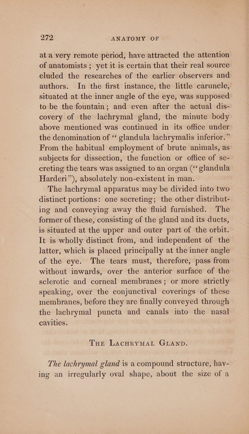 at a very remote period, have attracted the attention of anatomists ; yet it is certain that their real source eluded the researches of the earlier observers and authors. In the first instance, the little caruncle, situated at the inner angle of the eye, was supposed to be the fountain; and even after the actual dis- covery of the lachrymal gland, the minute body above mentioned was continued in its office under the denomination of ‘‘ glandula lachrymalis inferior.” From the habitual employment of brute animals, as subjects for dissection, the function or office of se- creting the tears was assigned to an organ (‘‘glandula Harderi’’), absolutely non-existent in man. The lachrymal apparatus may be divided into two distinct portions: one secreting; the other distribut- ing and conveying away the fluid furnished. The former of these, consisting of the gland and its ducts, is situated at the upper and outer part of the orbit. It is wholly distinct from, and independent of the latter, which is placed principally at the inner angle of the eye. The tears must, therefore, pass from without inwards, over the anterior surface of the sclerotic and corneal membranes; or more strictly speaking, over the conjunctival coverings of these membranes, before they are finally conveyed through the lachrymal puncta and canals mto the nasal cavities. THe LaAcHRYMAL GLAND. The lachrymal gland is a compound structure, hav- ing an irregularly oval shape, about the size of a