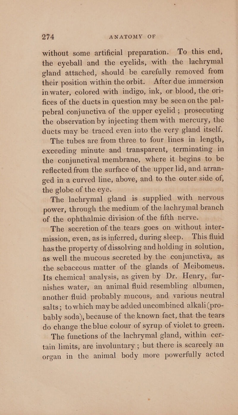 without some artificial preparation. To this end, the eyeball and the eyelids, with the lachrymal eland attached, should be carefully removed from their position within the orbit. After due immersion in water, colored with indigo, ink, or blood, the ori- fices of the ducts in question may be seen on the pal- pebral conjunctiva of the upper eyelid ; prosecuting the observation by injecting them with mercury, the ducts may be traced even into the very gland itself. The tubes are from three to four lines in length, exceeding minute and transparent, terminating in the conjunctival membrane, where it begins to be reflected from the surface of the upper lid, and arran- ged in a curved line, above, and to the outer side of, the globe of the eye. The lachrymal gland is supplied with nervous power, through the medium of the lachrymal branch of the ophthalmic division of the fifth nerve. The secretion of the tears goes on without inter- mission, even, as is inferred, during sleep. This fluid has the property of dissolving and holding in solution, as well the mucous secreted by the conjunctiva, as the sebaceous matter of the glands of Meibomeus. Its chemical analysis, as given by Dr. Henry, fur- nishes water, an animal fluid resembling albumen, another fluid probably mucous, and various neutral salts; towhich may be added uncombined alkali (pro- bably soda), because of the known fact, that the tears do change the blue colour of syrup of violet to green. The functions of the lachrymal gland, within cer- tain limits, are involuntary ; but there is scarcely an organ in the animal body more powerfully acted