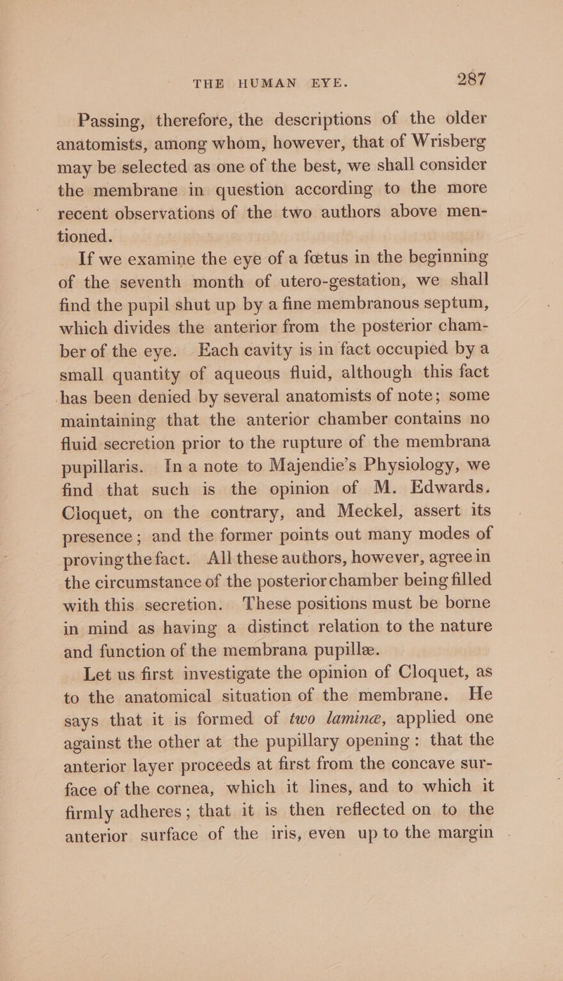 Passing, therefore, the descriptions of the older anatomists, among whom, however, that of Wrisberg may be selected as one of the best, we shall consider the membrane in question according to the more recent observations of the two authors above men- tioned. If we examine the eye of a foetus in the beginning of the seventh month of utero-gestation, we shall find the pupil shut up by a fine membranous septum, which divides the anterior from the posterior cham- ber of the eye. Each cavity is in fact occupied by a small quantity of aqueous fluid, although this fact has been denied by several anatomists of note; some maintaining that the anterior chamber contains no fluid secretion prior to the rupture of the membrana pupillaris. Ina note to Majendie’s Physiology, we find that such is the opinion of M. Edwards. Cloquet, on the contrary, and Meckel, assert its presence; and the former points out many modes of provingthefact. All these authors, however, agree in the circumstance of the posterior chamber being filled with this secretion. These positions must be borne in mind as having a distinct relation to the nature and function of the membrana pupille. Let us first investigate the opinion of Cloquet, as to the anatomical situation of the membrane. He says that it is formed of two lamin, applied one against the other at the pupillary opening: that the anterior layer proceeds at first from the concave sur- face of the cornea, which it lines, and to which it firmly adheres ; that it is then reflected on to the anterior surface of the iris, even up to the margin