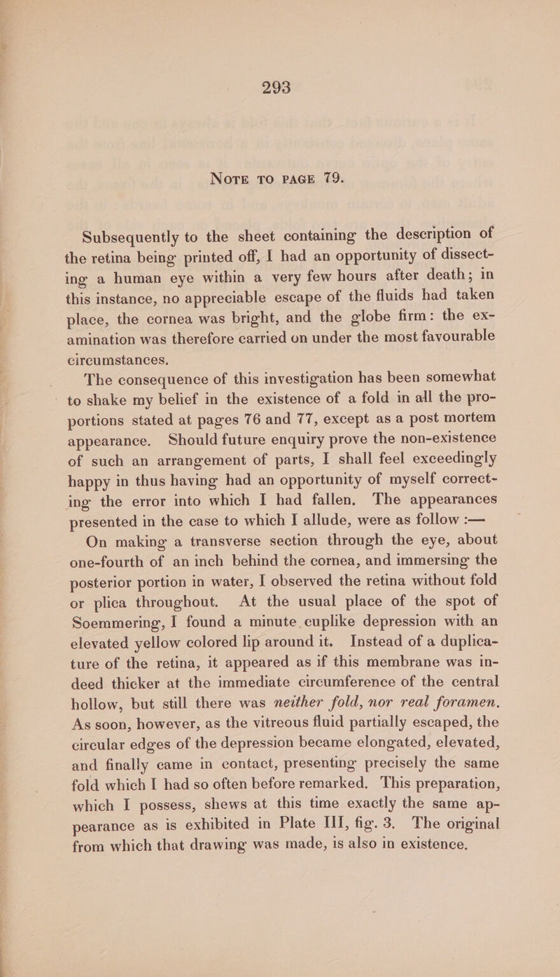 ee. Sy ee NOTE TO PAGE 79. Subsequently to the sheet containing the description of the retina being printed off, 1 had an opportunity of dissect- ing a human eye within a very few hours after death; in this instance, no appreciable escape of the fluids had taken place, the cornea was bright, and the globe firm: the ex- amination was therefore carried on under the most favourable circumstances, , The consequence of this investigation has been somewhat portions stated at pages 76 and 77, except as a post mortem appearance. Should future enquiry prove the non-existence of such an arrangement of parts, I shall feel exceedingly happy in thus having had an opportunity of myself correct- presented in the case to which I allude, were as follow :— On making a transverse section through the eye, about one-fourth of an inch behind the cornea, and immersing the posterior portion in water, I observed the retina without fold or plica throughout. At the usual place of the spot of Soemmering, I found a minute cuplike depression with an elevated yellow colored lip around it. Instead of a duplica- ture of the retina, it appeared as if this membrane was in- deed thicker at the immediate circumference of the central hollow, but still there was nether fold, nor real foramen, As soon, however, as the vitreous fluid partially escaped, the circular edges of the depression became elongated, elevated, and finally came in contact, presenting precisely the same fold which I had so often before remarked. This preparation, which I possess, shews at this time exactly the same ap- pearance as is exhibited in Plate III, fig. 3. The original from which that drawing was made, is also in existence.