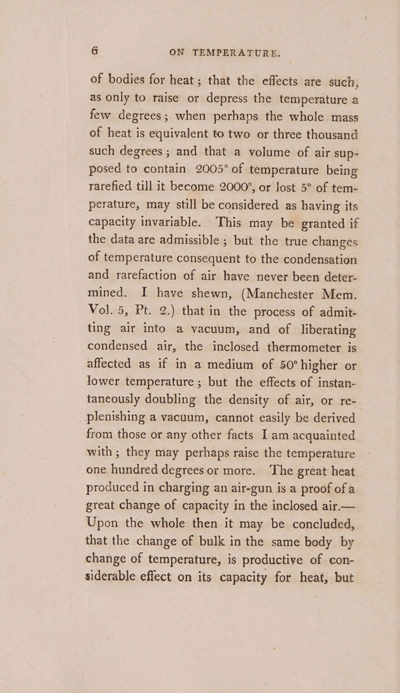 of bodies for heat ; that the effects are such, as only to raise or depress the temperature a few degrees; when perhaps the whole mass of heat is equivalent to two or three thousand such degrees ; and that a volume of air sup- posed to contain 2005° of temperature being rarefied till it become 2000’, or lost 5° of tem- perature, may still be considered as having its capacity invariable. This may be granted if the data are admissible ; but the true changes of temperature consequent to the condensation and rarefaction of air have never been deter- mined. I have shewn, (Manchester Mem. Vol. 5, Pt. 2.) that in the process of admit- ting air into a vacuum, and of liberating condensed air, the inclosed thermometer is affected as if in a medium of 50° higher or lower temperature ; but the effects of instan- taneously doubling the density of air, or re- plenishing a vacuum, cannot easily be derived from those or any other facts I am acquainted with ; they may perhaps raise the temperature one hundred degrees or more. The great heat produced in charging an air-gun is a proof ofa great change of capacity in the inclosed air.— Upon the whole then it may be concluded, that the change of bulk in the same body by change of temperature, is productive of con- siderable effect on its capacity for heat, but