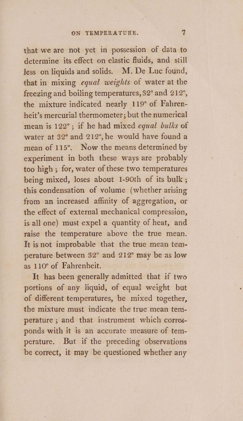 that we are not yet in possession of data to determine its effect on elastic fluids, and still less on liquids and solids. M. De Luc found, that in mixing equal weights of water at the freezing and boiling temperatures, 32° and 212°, the mixture indicated nearly 119° of Fahren- heit’s mercurial thermometer; but the numerical mean is 122°; if he had mixed equal bulks of water at 32° and 212°,he would have found a mean of 115°. Now the means determined by experiment in both these ways are probably too high ; for, water of these two temperatures being mixed, loses about 1-90th of its bulk ; this condensation of volume (whether arising from an increased afhnity of aggregation, or the effect of external mechanical compression, is all one) must expel a quantity of heat, and raise the temperature above the true mean. Tt isnot improbable that the true mean tem- perature between 32° and 212° may be as low as 110° of Fahrenheit. It has been generally admitted that if two portions of any liquid, of equal weight but of different temperatures, be mixed together, the mixture must indicate the true mean tem- perature ; and that instrument which corres- ponds with it is an accurate measure of tem- perature. But if the preceding observations be correct, it may be questioned whether any