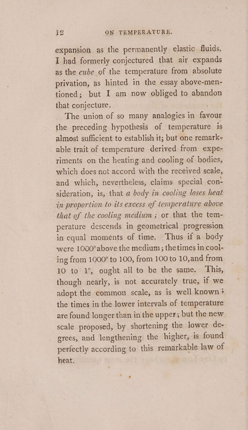 expansion as the permanently elastic fluids. I had formerly conjectured that air expands as the cube of the temperature from absolute privation, as hinted in the essay above-men- tioned; but I am now obliged to abandon that conjecture, | The union of so many analogies in favour the preceding hypothesis of temperature 1s almost sufficient to establish it; but one remark- able trait of temperature derived from expe- riments on the heating and cooling of bodies, which does not accord with the received scale, and which, nevertheless, claims special con- sideration, is, that a body in cooling loses heat in proportion to its excess of temperature above that of the cooling medium ; or that the tem- perature descends in geometrical progression in equal moments of time. Thus if a. body were 1000°above the medium ; thetimes in cool- ing from 1900° to 100, from 100 to 10,and from 10 to 1°, ought all to be the same. This, though nearly, is not accurately true, if we adopt the common scale, as is well known &gt; the times in the lower intervals of temperature are found longer than in the upper; but the new scale proposed, by shortening the lower de- grees, and lengthening the higher, is found perfectly according to this remarkable law of heat.