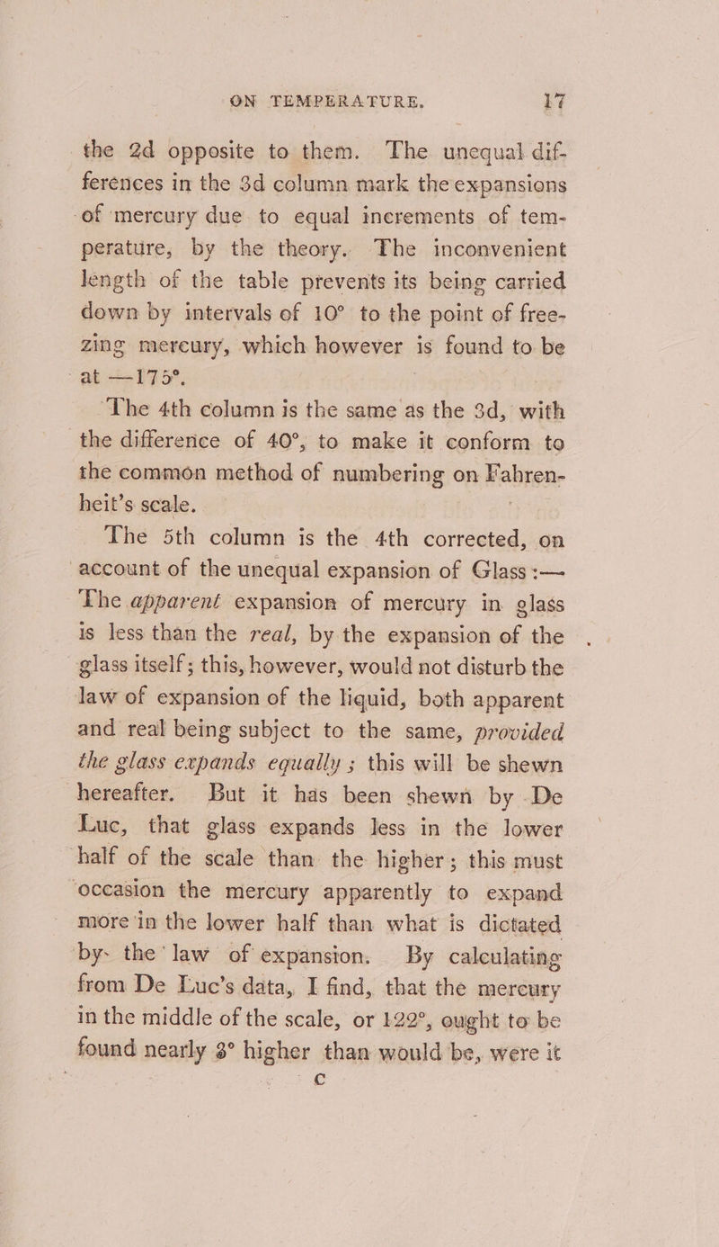 the 2d opposite to them. The unequal dif ferences in the 3d column mark the expansions of mercury due. to equal increments of tem- perature, by the theory. The inconvenient length of the table prevents its being carried down by intervals ef 10° to the point of free- zing mereury, which however is found to be Pe ee BFF, | | ‘The 4th column is the same as the 3d, with the differerice of 40°, to make it conform to the common method of numbering on Fahren- heit’s scale. oe The 5th column is the 4th corrected, on account of the unequal expansion of Glass :— The apparent expansion of mercury in. glass is less than the real, by the expansion of the glass itself; this, however, would not disturb the law of expansion of the liquid, both apparent and real being subject to the same, provided the glass expands equally ; this will be shewn hereafter. But it has been shewnh by De Luc, that glass expands less in the lower half of the scale than. the higher; this must ‘occasion the mercury apparently to expand more in the lower half than what is dictated by. the law of eXpanston. By calculating from De Luc’s data, I find, that the mercury in the middle of the scale, or 122°, eught to be found nearly 3° higher than would be, were it | ge