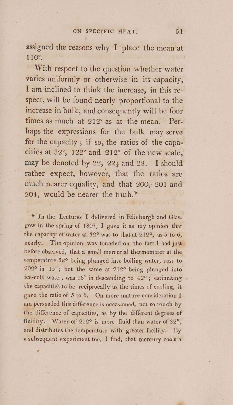 assigned the reasons why I place the mean at 110°, : With respect to the question whether water varies uniformly or otherwise in its capacity, I am inclined to think the increase, in this re- spect, will be found nearly proportional to the increase in bulk, and consequently will be four times as much at 212° as at the mean. Per- haps the expressions for the bulk may serve for the capacity ; if so, the ratios of the capa- cities at 32°, 122° and 212° of the new scale, may be denoted by 22, 22: and 23. I should rather expect, however, that the ratios are ‘much nearer equality, and that 200, 201 and 204, would be nearer the truth.* | * In the Lectures I delivered in Edinburgh and Glas- gow in the spring of 1807, I gave it as my opinion that the capacity of water at 32° was to that at 212°, as 5 to 6, neatly. The opinion was founded on the fact I had just. before observed, that a small mercurial thermometer at the _ temperature 32° being plunged into boiling water, rose to 202° in 15; but the same at 212° being plunged into ice-cold water, was 18” in descending to 42°; estimating the capacities to be reciprocally as the times of cooling, it gave the ratio of 5 to 6. On more mature consideration I am persuaded this difference is occasioned, not so much by the difference of capacities, as by the different degrees, of fluidity. Water of 212° is more fluid than water of 32°, and distributes the temperature with greater facility. By a subsequent experiment too, I find, that mercury cools a Ld