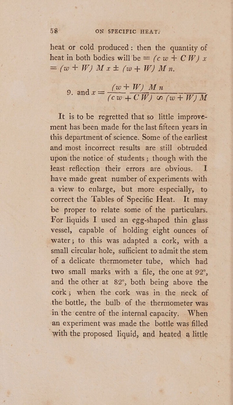 heat or cold produced: then the quantity of heat in both bodies will be = (cwt+ CW) x =(wtW)Mrt (wt+tW) Mn. (wt W) Mn 9. andz = —— ———-_——; (co+tCW) a(wtW)M It is to be regretted that so little improve- ment has been made for the last fifteen years in this department of science. Some of the earliest and most incorrect results are still obtruded upon the notice of students; though with the Jeast reflection their errors are obvious. I have made great number of experiments with a view to enlarge, but more especially, to correct the Tables of Specific Heat. It may be proper to relate some of the particulars. For liquids I used an egg-shaped thin glass vessel, capable of holding eight ounces of water; to this was adapted a cork, with a small circular hole, sufficient to admit the stem of a delicate thermometer tube, which had two small marks with a file, the one at 92°, and the other at 82°, both being above the cork; when the cork was in the neck of the bottle, the bulb of the thermometer was in the centre of the internal capacity. . When an experiment was made the bottle was filled with the proposed liquid, and heated a little