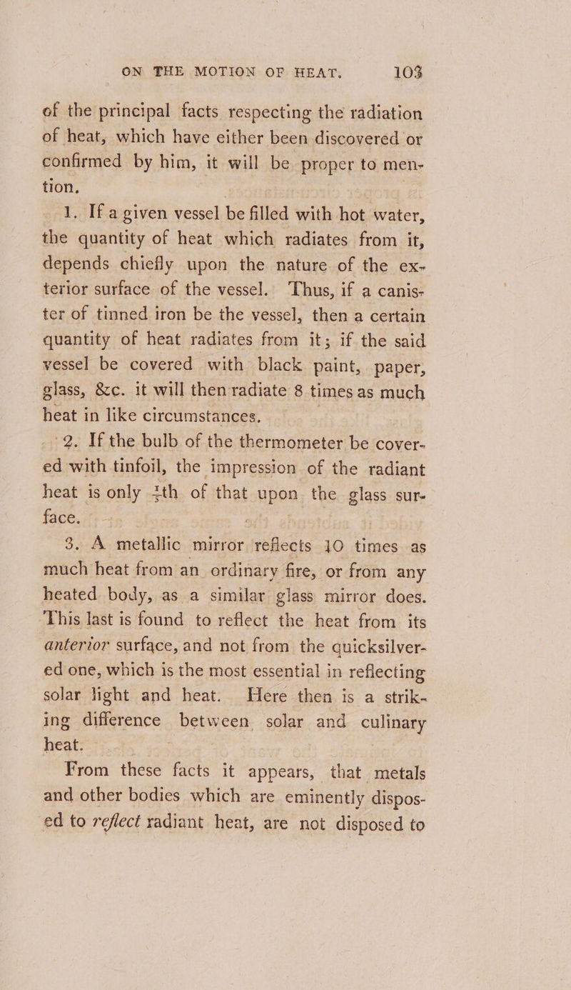 of the principal facts respecting the radiation of heat, which have either been discovered or confirmed by him, it will be proper to men- tion, } 1. If a given vessel be filled with hot water, the quantity of heat which radiates from it, depends chiefly upon the nature of the ex- terior surface of the vessel. ‘Thus, if a canis- ter of tinned iron be the vessel, then a certain quantity of heat radiates from it; if the said vessel be covered with black paint, paper, glass, &amp;c. it will then radiate 8 times as much mich in like circumstances. . If the bulb of the thermometer be cover- ed ite tinfoil, the impression of the radiant heat is only 2th of that upon the glass sur- face. ait | 3. A metallic mirror reflects 10 times as much heat from an ordinary fire, or from any heated body, as a similar glass mirror does. This last is found to reflect the heat from its anterior surface, and not from the quicksilver- ed one, which is the most essential in reflecting solar light and heat. Here then is a strik- ing difference between solar and culinary heat. : From these facts it appears, that metals and other bodies which are eminently dispos- ed to reflect radiant heat, are not disposed to