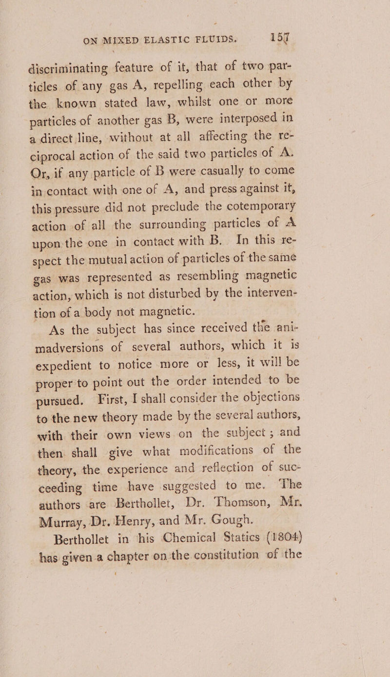 discriminating feature of it, that of two par- ticles of any gas A, repelling each other by the known stated law, whilst one or more particles of another gas 5, were interposed in a direct line, without at all affecting the re- ciprocal action of the said two particles of A. Or, if any particle of B were casually to come in contact with one of A, and press against it, this pressure did not preclude the cotemporary action of all the surrounding particles of A upon the one in contact with B. In this re- spect the mutual action of particles of the same gas was represented as resembling magnetic action, which is not disturbed by the interven- tion of a body not magnetic. As the subject has since received the ani- madversions of several authors, which it is expedient to notice more or less, it will be proper to point out the order intended to be pursued. First, I shall consider the objections to the new theory made by the several authors, with their own views on the subject ; ; and then. shall give what modifications of the theory, the experience and reflection of suc- ceeding time have suggested to me. The authors are Berthollet, Dr. Thomson, Mr. Murray, Dr. Henry, and Mr. Gough. Berthollet in his Chemical Statics (1804) has given.a chapter on the constitution of the