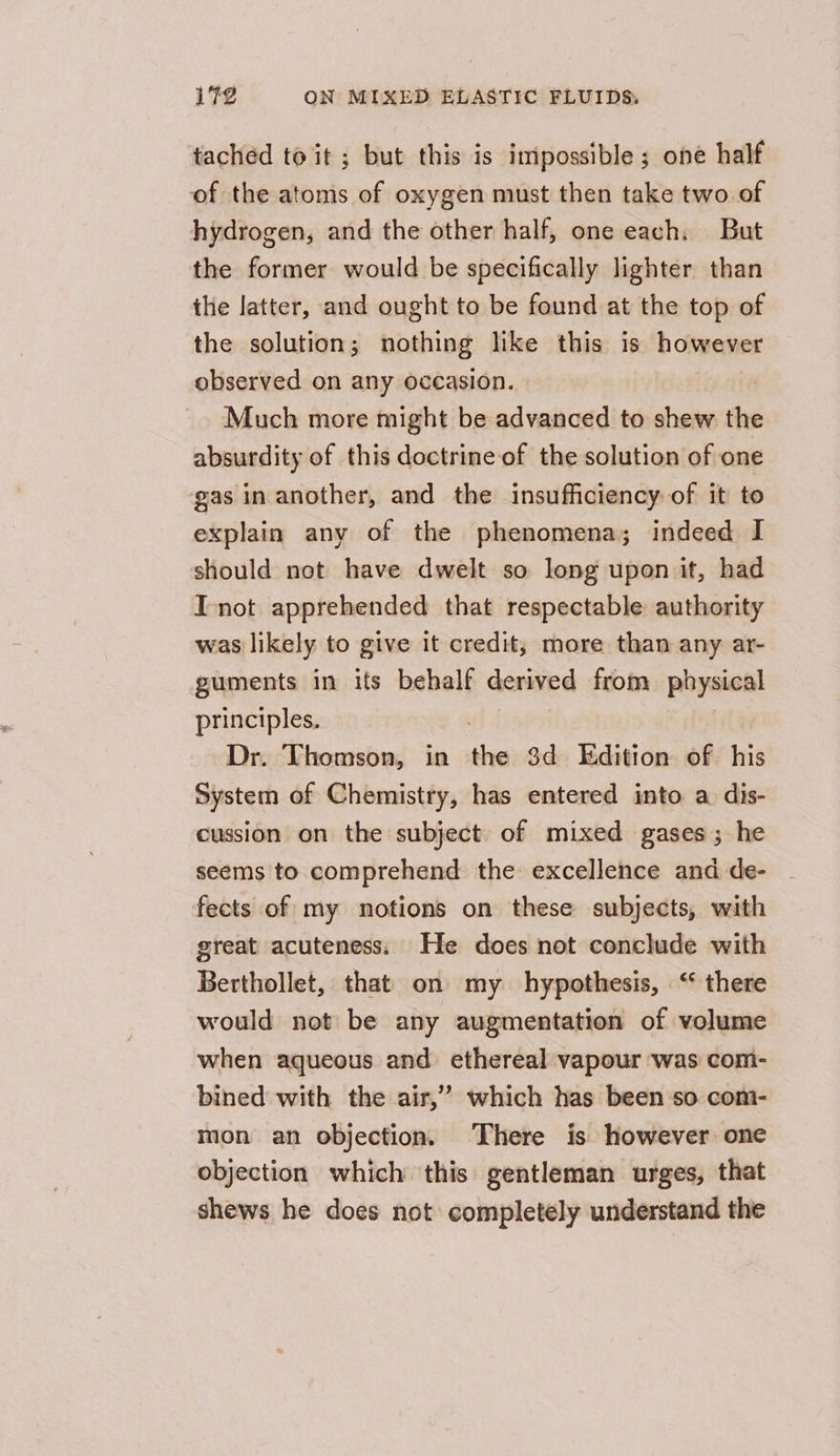 tached to it ; but this is impossible; one half of the atoms of oxygen must then take two of hydrogen, and the other half, one each, But the former would be specifically lighter than the latter, and ought to be found at the top of the solution; nothing like this is however observed on any occasion. Much more might be advanced to shew the absurdity of this doctrine of the solution of one gas in another, and the insufficiency of it to explain any of the phenomena; indeed I should not have dwelt so long upon it, had I not apprehended that respectable authority was likely to give it credit; more than any ar- guments in its behalf derived from physical principles. Dr. Thomson, in nin 3d Edition of his System of Chemistry, has entered into a dis- cussion on the subject of mixed gases ; he seems to comprehend the excellence and de- fects of my notions on these subjects, with great acuteness. He does not conclude with Berthollet, that on my hypothesis, ‘ there would not be any augmentation of volume when aqueous and ethereal vapour was com- bined with the air,” which has been ‘so com- mon an objection. There is however one objection which this gentleman urges, that shews he does not completely understand the