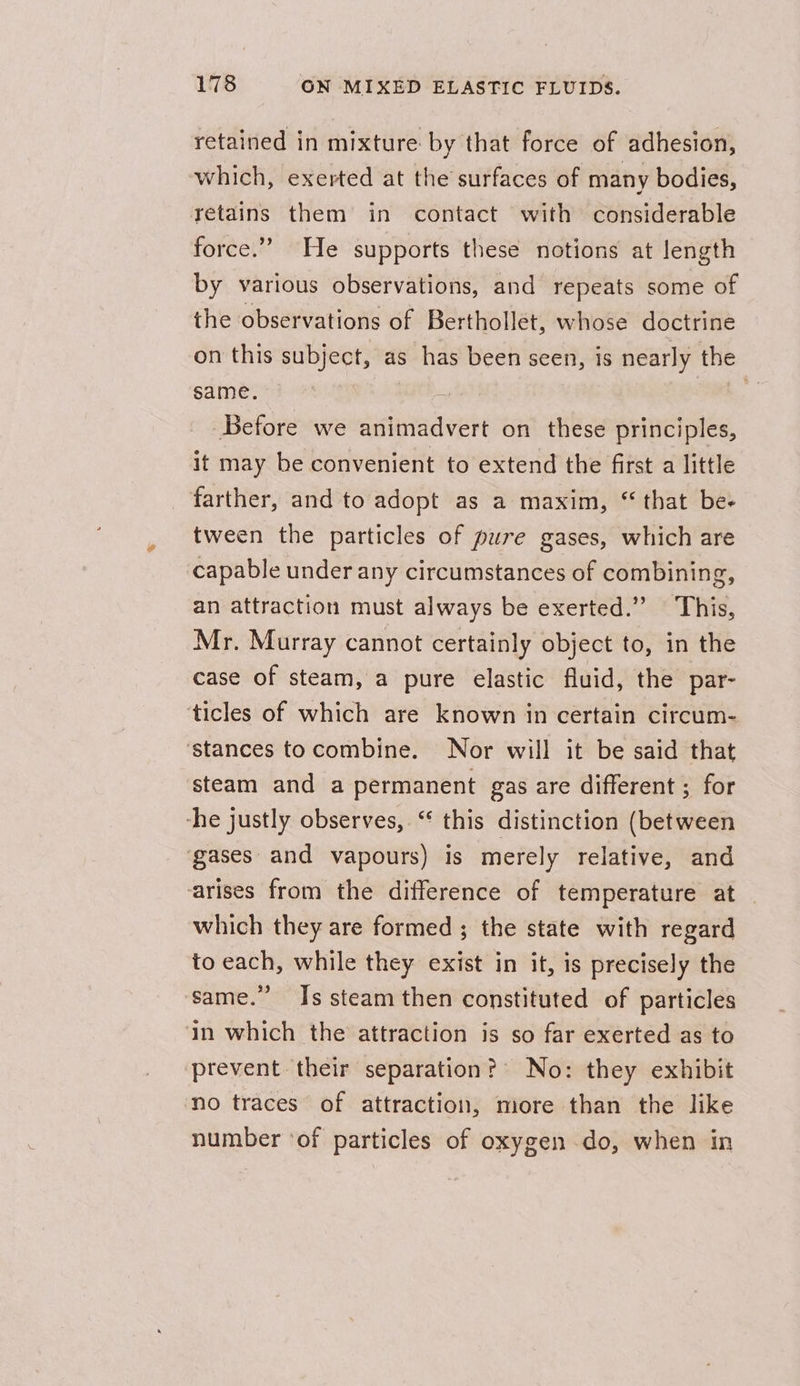 retained in mixture by that force of adhesion, which, exerted at the surfaces of many bodies, retains them in contact with considerable force.” He supports these notions at length by various observations, and repeats some of the observations of Berthollet, whose doctrine on this subject, as has been seen, is nearly the same. i, Before we animadvert on these principles, it may be convenient to extend the first a little farther, and to adopt as a maxim, “ that be- tween the particles of pure gases, which are capable under any circumstances of combining, an attraction must always be exerted.” This, Mr. Murray cannot certainly object to, in the case of steam, a pure elastic fluid, the par- ‘ticles of which are known in certain circum- ‘stances tocombine. Nor will it be said that steam and a permanent gas are different ; for ‘he justly observes, “ this distinction (between ‘gases and vapours) is merely relative, and arises from the difference of temperature at — which they are formed ; the state with regard to each, while they exist in it, is precisely the same.” Is steam then constituted of particles in which the attraction is so far exerted as to prevent their separation? No: they exhibit no traces of attraction, more than the like number ‘of particles of oxygen do, when in