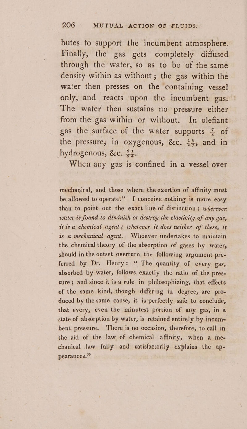 butes to support the incumbent atmosphere. Finally, the gas gets completely diffused through the water, so as to be of the same density within as without ; the gas within the water then presses on the ‘containing vessel only, and reacts upon the incumbent gas. The water then sustains no pressure either from the gas within or without. In olefiant gas the surface of the water supports 2 of the pressure; in oxygenous, &amp;c. 33, and in hydrogenous, &amp;c. $3. When any gas is confined in a vessel over mechanical, and those where the exertion of affinity must be allowed to operate.” I conceive nothing is more easy than to point out the exact line of distinction : wherever water is found to diminish or destroy the elasticity of any gas, at is a chemical agent; wherever it does neither of these, it ts a mechanical agent. Whoever undertakes to maintain the chemical theory of the absorption of gases by water, should in the outset overturn the following argument pre- ferred by Dr. Henry: “ The quantity of every gas, absorbed by water, follows exactly the ratio of the pres- sure’; and since it isa rule in philosophizing, that effects of the same kind, though differing in degree, are pro- duced by the same cause, it is perfectly safe to conclude, that every, even the minutest portion of any gas, in a state of absorption by water, is retained entirely by incum- bent. pressure. There is no occasion, therefore, to call in the aid of the law of chemical affinity, when a me- chanical Jaw fully and satisfactorily explains the ap- pearances,”