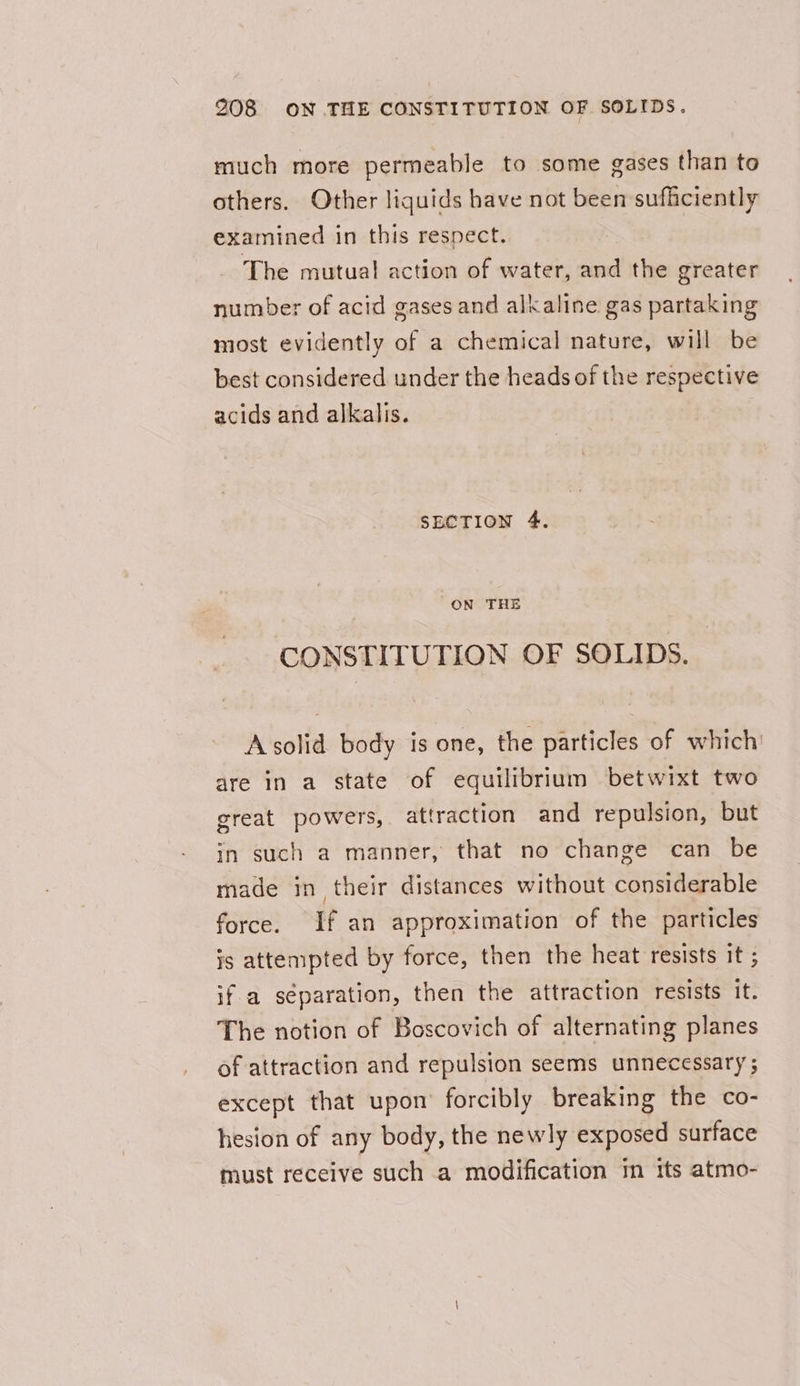 much more permeable to some gases than to others. Other liquids have not been sufficiently examined in this respect. The mutua! action of water, and the greater number of acid gases and alkaline gas partaking most evidently of a chemical nature, will be best considered under the heads of the respective acids and alkalis. SECTION 4. ON THE CONSTITUTION OF SOLIDS. Asolid body is one, the particles of which are in a state of equilibrium betwixt two great powers, attraction and repulsion, but in such a manner, that no change can be made in their distances without considerable force. If an approximation of the particles js attempted by force, then the heat resists it ; if a separation, then the attraction resists it. The notion of Boscovich of alternating planes of attraction and repulsion seems unnecessary ; except that upon’ forcibly breaking the co- hesion of any body, the newly exposed surface must receive such a modification m its atmo-