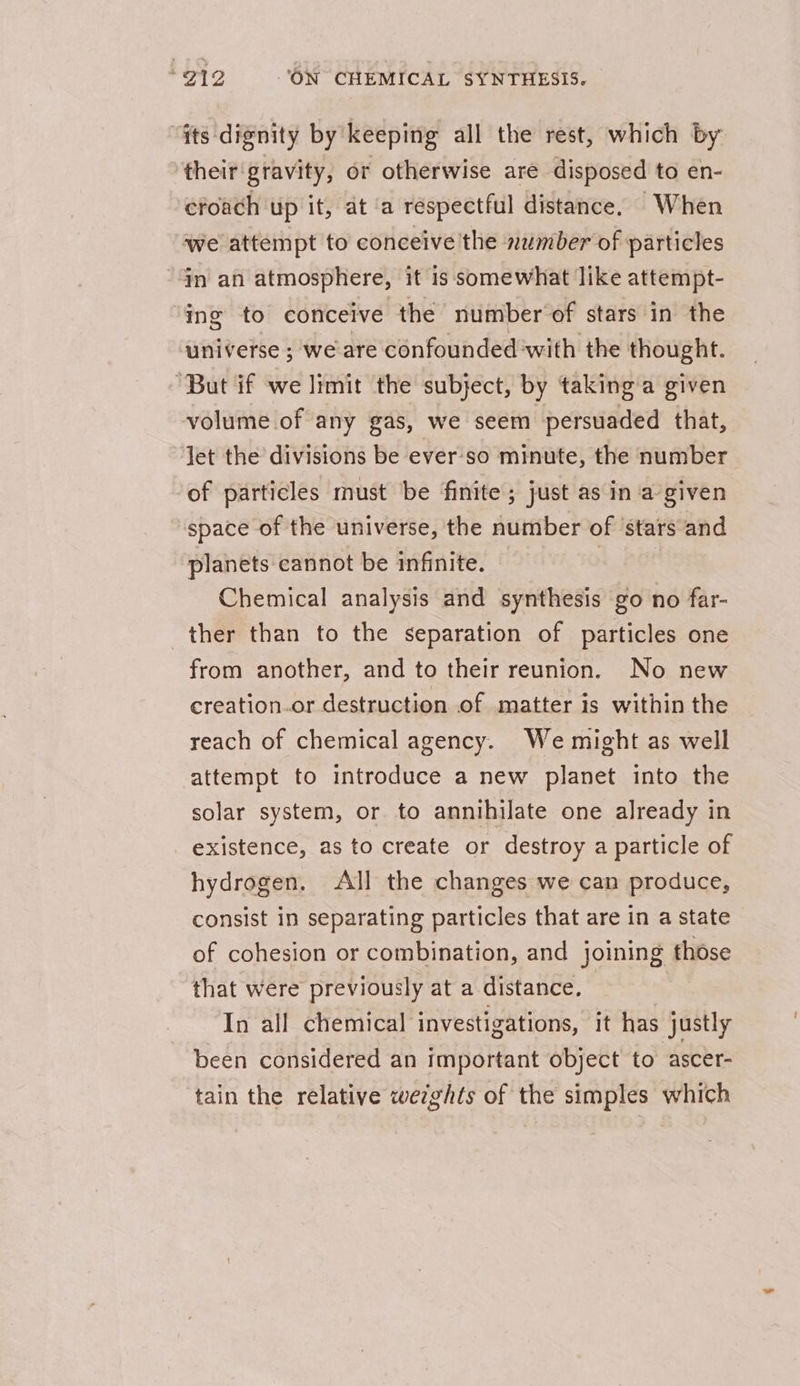 “fts dignity by keeping all the rest, which by ‘their'gravity, or otherwise are disposed to en- efoach up it, at ‘a respectful distance. When we attempt to conceive the 2umber of particles in an atmosphere, it is somewhat like attempt- ing to conceive the number of stars in the universe ; we are confounded'with the thought. “But if we limit the subject, by taking’a given volume of any gas, we seem persuaded that, let the divisions be ever'so minute, the number of particles must be finite; just as in a’given space of the universe, the number of ‘stars and planets cannot be infinite. Chemical analysis and synthesis go no far- ther than to the separation of particles one from another, and to their reunion. No new creation.or destruction of matter is within the reach of chemical agency. We might as well attempt to introduce a new planet into the solar system, or to annihilate one already in existence, as to create or destroy a particle of hydrogen. All the changes we can produce, consist in separating particles that are in a state of cohesion or combination, and joining those that were previously at a distance, In all chemical investigations, ‘it has justly been considered an important object to ascer- tain the relative wetghts of the simples which