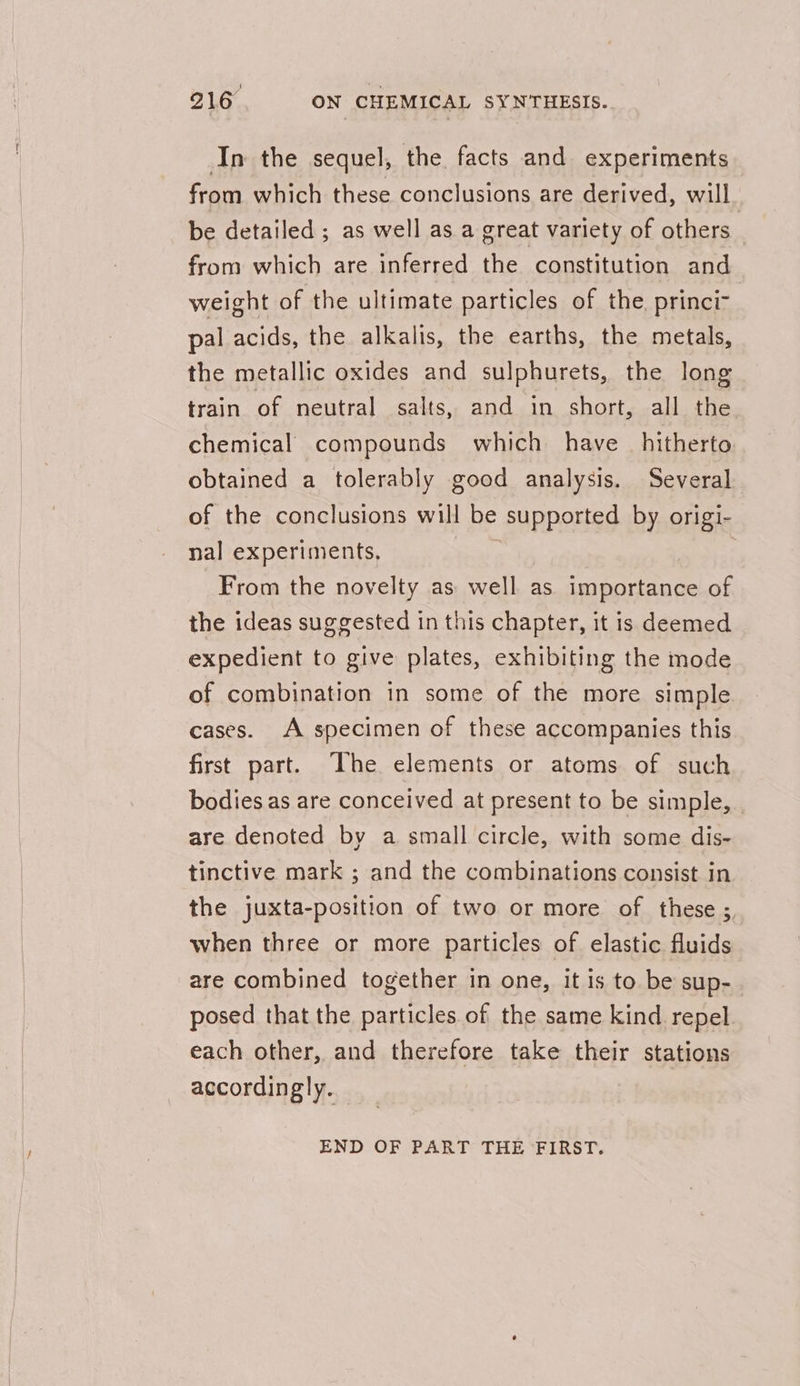 In the sequel, the facts and experiments from which these conclusions are derived, will be detailed ; as well as a great variety of others from which are inferred the constitution and weight of the ultimate particles of the. princi- pal acids, the alkalis, the earths, the metals, the metallic oxides and sulphurets, the long train of neutral salts, and in short, all the chemical compounds which have hitherto obtained a tolerably good analysis. Several of the conclusions will be supported by origi- nal experiments. From the novelty as well as importance of the ideas suggested in this chapter, it is deemed expedient to give plates, exhibiting the mode of combination in some of the more simple cases. A specimen of these accompanies this first part. The elements or atoms of such bodies as are conceived at present to be simple, are denoted by a small circle, with some dis- tinctive mark ; and the combinations consist in the juxta-position of two or more of these ;, when three or more particles of elastic fluids are combined together in one, it 1s to be sup- . posed that the particles of the same kind repel each other, and therefore take their stations accordingly. END OF PART THE FIRST.