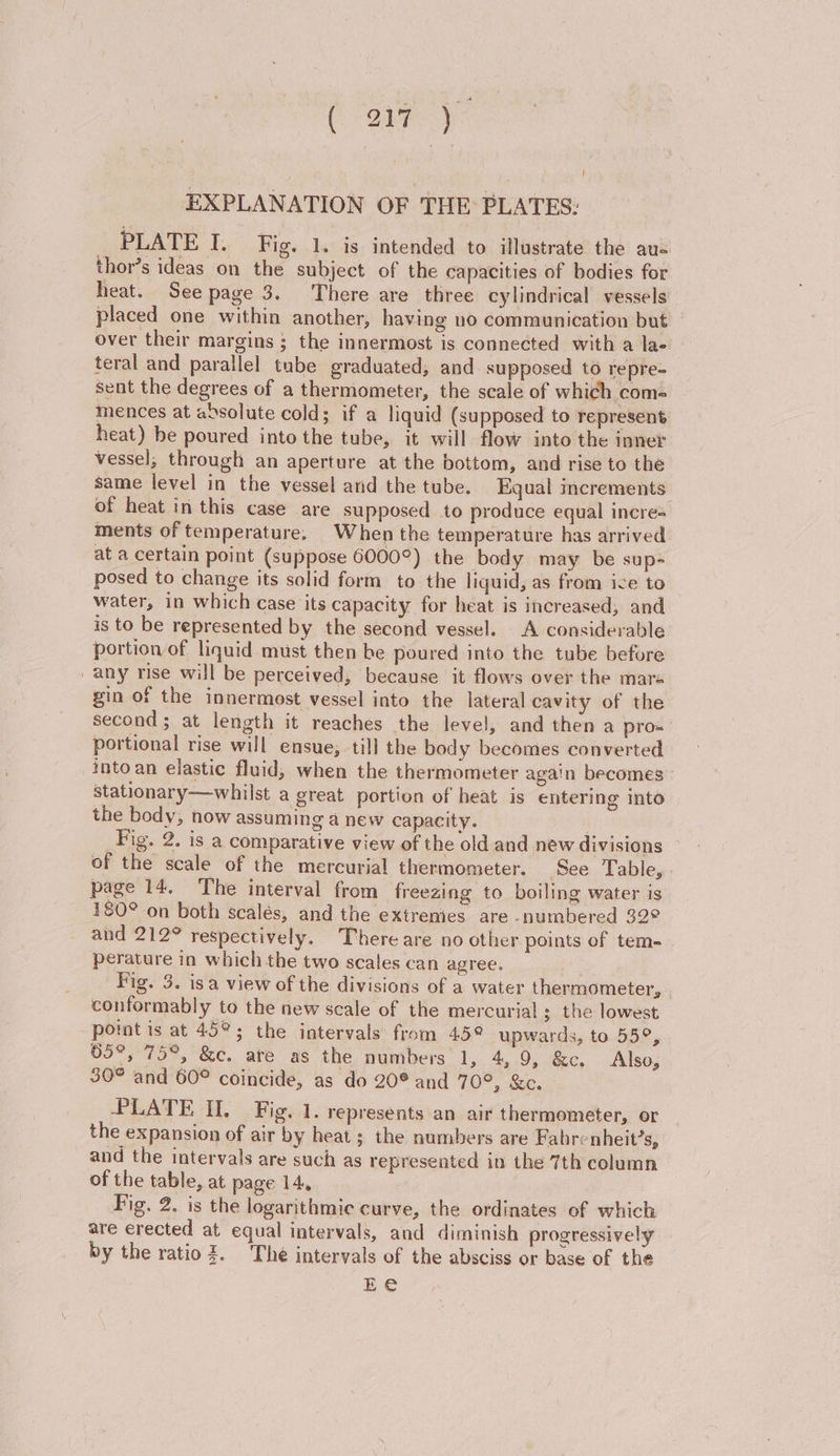 PLATE I. Fig. 1. is intended to illustrate the aus thor’s ideas on the subject of the capacities of bodies for heat. Seepage 3. There are three cylindrical vessels placed one within another, having no communication but over their margins ; the innermost is connected with a lae teral and parallel tube graduated, and supposed to repre- sent the degrees of a thermometer, the scale of which com- mences at absolute cold; if a liquid (supposed to represent heat) be poured into the tube, it will flow into the inner vessel, through an aperture at the bottom, and rise to the same level in the vessel and the tube, Equal increments: of heat in this case are supposed to produce equal incre= ments of temperature. When the temperature has arrived. at a certain point (suppose G6000°) the body may be sup- posed to change its solid form to the liquid, as from ice to water, in which case its capacity for heat is increased, and is to be represented by the second vessel. A considerable portion of liquid must then be poured into the tube before any rise will be perceived, because it flows over the mare gin of the innermost vessel into the lateral cavity of the second 3 at length it reaches the level; and then a pro= portional rise will ensue, till the body becomes converted into an elastic fluid, when the thermometer again becomes - stationary—whilst a great portion of heat is entering into the body, now assuming a new capacity. } Fig. 2. is a comparative view of the old and new divisions of the scale of the mercurial thermometer. See Table, - page 14, The interval from freezing to boiling water is 180° on both scalés, and the extrenies are numbered 32° and 212° respectively. There are no other points of tem- perature in which the two scales can agree. Fig. 3. isa view of the divisions of a water thermometer, conformably to the new scale of the mercurial ; the lowest point is at 45°; the intervals: from 45° upwards, to 55°, 05°, 75°, &amp;c. ate as the numbers 1, 4,9, &amp;c. Also, 30° and 60° coincide, as do 20° and TO? ee. PLATE II. Fig. 1. represents an air thermometer, or the expansion of air by heat; the numbers are Fabrenheit’s, and the intervals are such as represented in the 7th column of the table, at page 14, | Fig. 2. is the logarithmic curve, the ordinates of which are erected at equal intervals, and diminish progressively by the ratio. The intervals of the absciss or base of the Ee