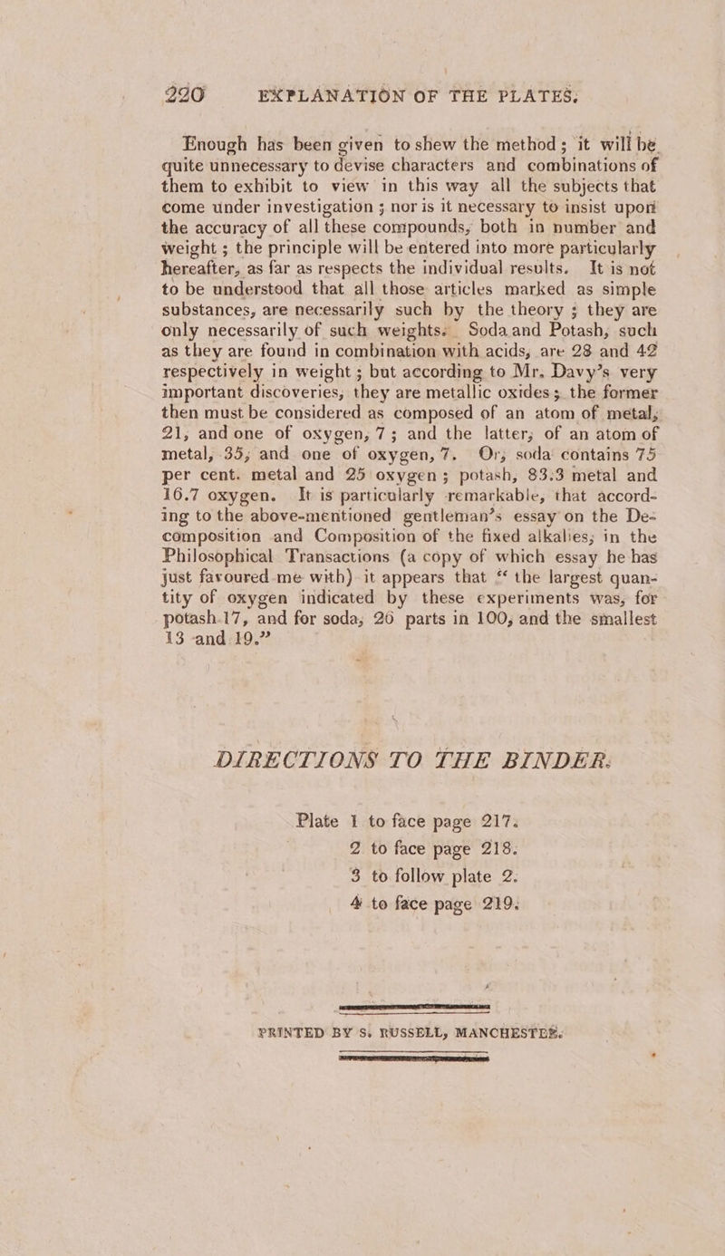 Enough has been given to shew the method; it will be. quite unnecessary to devise characters and combinations of them to exhibit to view in this way all the subjects that come under investigation 3 nor is it necessary to insist upon the accuracy of all these compounds; both in number and weight ; the principle will be entered into more particularly hereafter, as far as respects the individual results. It is not to be understood that all those articles marked as simple substances, are necessarily such by the theory ; they are only necessarily of such weights: Sodaand Potash, such as they are found in combination with acids, are 23 and 42 respectively in weight ; but according to Mr. Davy’s very important discoveries, they are metallic oxides; the former then must be considered as composed of an atom of metal, 21, and one of oxygen, 7; and the latter; of an atom of metal, 35, and one of oxygen, 7. Or; soda contains 75 per cent. metal and 25 oxygen; potash, 83:3 metal and 16.7 oxygen. It is particularly remarkable, that accord- ing to the above-mentioned gentleman’s essay on the De- composition and Composition of the fixed alkalies; in the Philosophical Transactions (a copy of which essay he has just favoured-me with) it appears that ‘ the largest quan- tity of oxygen indicated by these experiments was, for potash.17, and fer soda; 20 parts in 100, and the smallest 13 -and 19.” DIRECTIONS TO THE BINDER: sealore 1 to face page 217. 2 to face page 218. 3 to follow plate 2. 4 to face page 219. PRINTED BY S, RUSSELL, MANCHESTER. A :