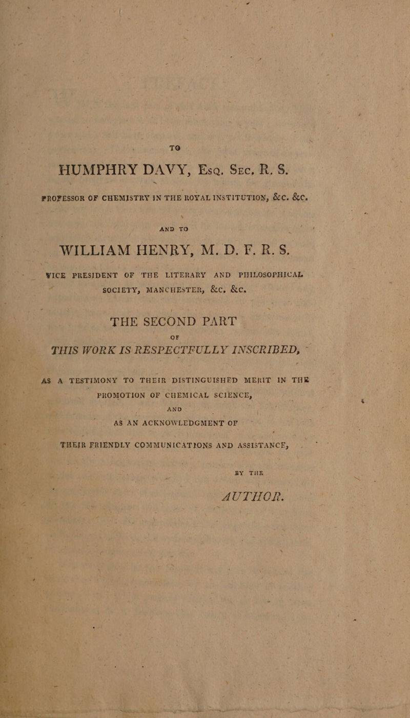 ce te - , y b T9 &lt; tra ( HUMPHRY DAVY, Esa. Sze. R. S. s AND ro ~ WILLIAM HENRY, M. D. Fr, R. S. “ICE PRESIDENT OF ‘THE LITERARY AND. PHILOSOPHICAL Af8 ana aaa SOCIETY, ‘MANCHESTER, leave &amp;e. THE SECOND PART OF THIS WORK IS. RESPECTFULLY INSCRIBED, - ’ A TESTIMONY TO THEIR DISTINGUISHED. MERIT IN THE ‘a PROMOTION OF CHEMICAL SCIENCE, ‘ AND dl as i AS AN ( ACKNOWLEDGMENT oF “tata. Titer FRIENDLY commUNic ATIONS AND ASSISTANCE, Bis \ Lo, Pay. ; Bis BY THE ai, bia AUTHOR. bes ) 4 ct j { R \: ; . . tS Fe