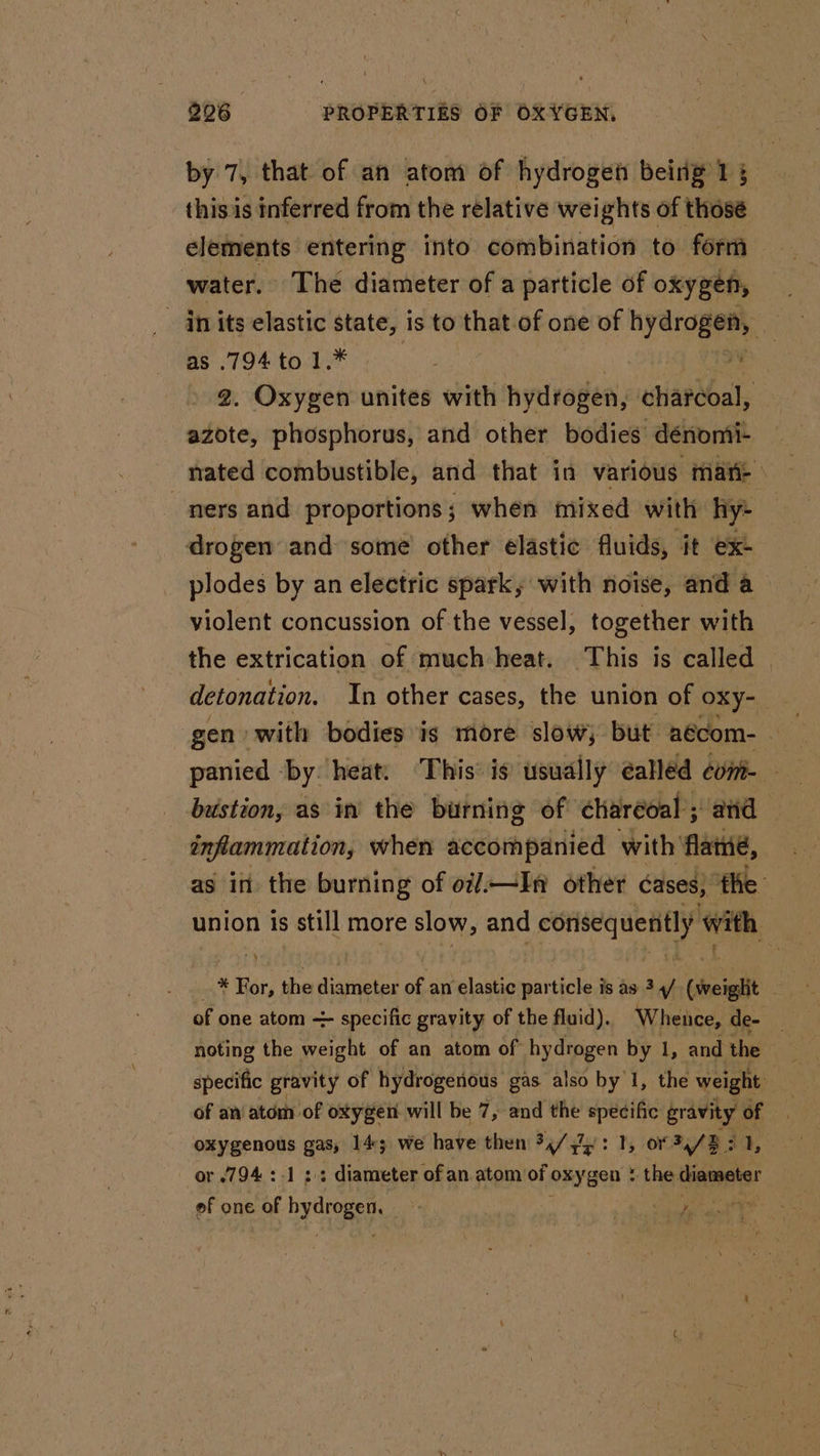 by 7, that of an atom of hydrogen being 15 this is inferred from the rélative wei ights of thosé elements entering into combination to form water. The diameter of a particle of oxygen, in its elastic state, is to that of one of hd as .794 to 1.* i 2. Oxygen unites with hydrogen, charcoal, azote, phosphorus, and other bodies dénomi- nated combustible, and that in various: mare ners and proportions; when mixed with hy- drogen and some’ other elastic fluids, it ex: plodes by an electric spark, with noise, and a violent concussion of the vessel, together with the extrication of much heat. This is called | detonation. In other cases, the union of oxy- gen. with bodies is more slow; but aécom- , inflammation, when accompanied with’ flame, as ii the burning of o//.—In other cases; ‘fhe union is still more slow, and corisequenitly with _ * For, the diameter of an elastic particle is as 3 4/ (weight — of one atom ~ specific gravity of the fluid). Whence, de- noting the weight of an atom of hydrogen by 1, and the he specific gravity of hydrogenous gas also by 1, the weight | of an atom of oxygen will be 7, and the specific apie “4 sate gas, 145 we have then 34/4: 1, or 34/8: or .794.:-1 2 diameter of an atom of oxygen + the a of one st ying. ‘ 5 hc aaa ae