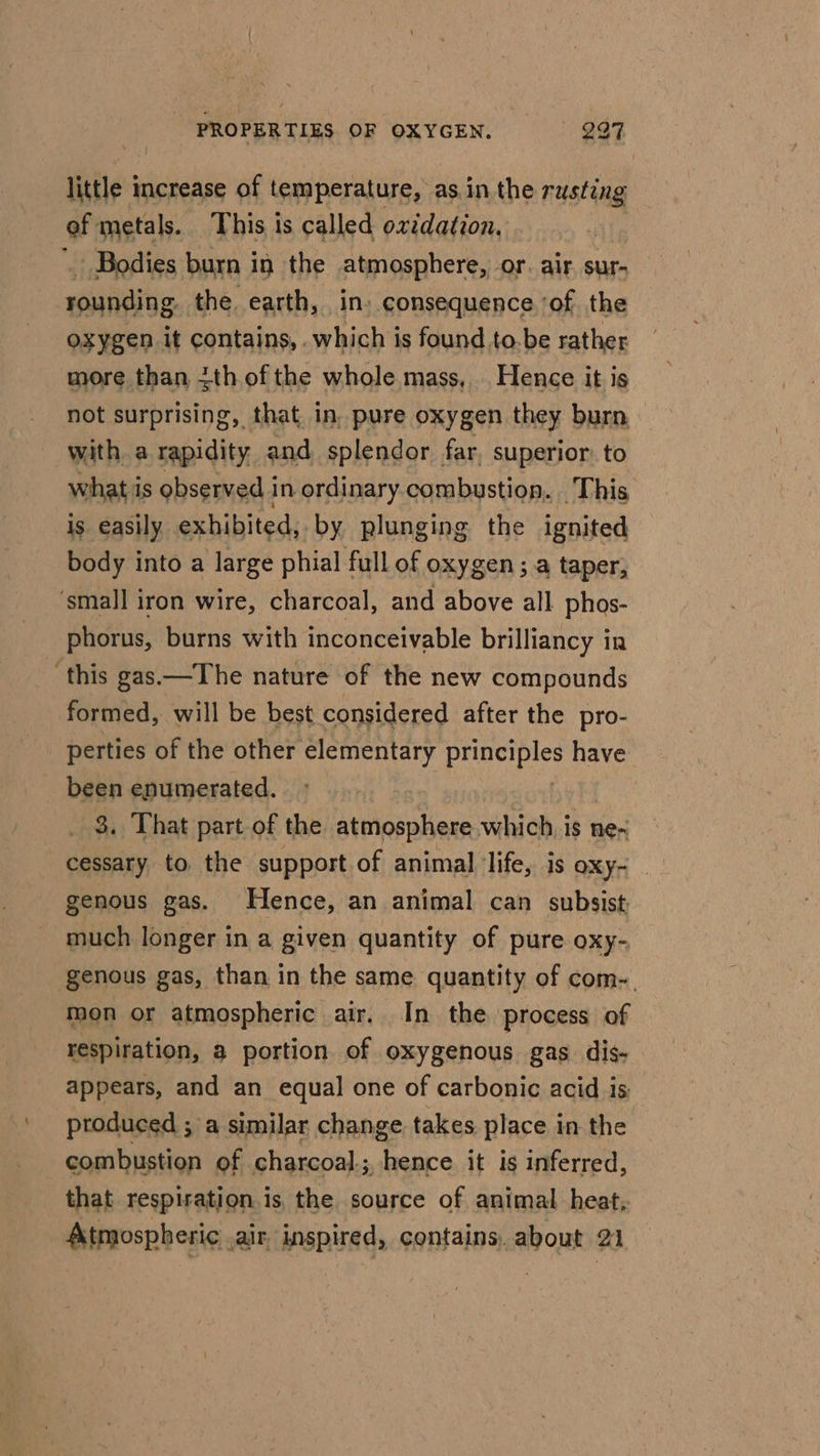 little 3 increase of temperature, as. in the rusting ef metals. This is called oxidation, Bodies burn in the atmosphere, or. air sur- rounding. the. earth, in» consequence ‘of the oxygen it contains, .which is found to.be rather more than ith ofthe whole mass, Hence it is not surprising, that in, pure oxygen they burn with a rapidity. and splendor far, superior: to what is observed i in ordinary combustion. This is easily exhibited, by plunging the ignited body into a large phial full of oxygen ; a taper, ‘small iron wire, charcoal, and above all phos- phorus, burns with inconceivable brilliancy in ‘this gas—The nature of the new compounds formed, will be best considered after the pro- perties of the other elementary Dl oe have been enumerated. 3. That part of the atmosphere which. is ne~ cessary to, the support of animal life, is OXY- | genous gas. Hence, an animal can subsist, much longer in a given quantity of pure oxy- genous gas, than in the same quantity of com-. mon or atmospheric air. In the process of respiration, a portion of oxygenous gas dis- appears, and an equal one of carbonic acid is: produced ; a similar change takes place in the combustion of charcoal; hence it is inferred, that respiration is the source of animal heat, Atmospheric .air. inspired, contains, about 21