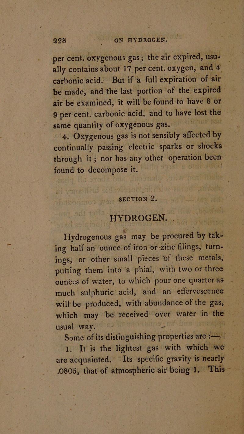 per cent. oxygenous gas; the air expired, usu. ally contains about 17 per cent. oxygen, and 4 . carbonic acid. But if a full expiration of air be made, and the last portion of the. expired air be examined, it will be found to have 8 or 9 per cent. carbonic acid, and to have Jost the . same quantity of oxygenous gas. cenuphcrviuae 4. Oxygenous gas is not sensibly affected By continually passing electric sparks or shocks through it; nor has any other opera yon Sra found to decompose it. : ) SECTION 2. HYDROGEN. Hydrogenous gas may be procured by: tak- : ing half an ounce of iron or zine filings, turn- ings, or other small ‘pieces of these metals, putting them into a phial, with two or three — ounces of water, to which pour one quarteras - - much sulphuric’ acid, and an effervescence will be produced, with abundance of the gas, _ which may be received over water in the — usual way. pe i‘. ne — Some of its distinguishing properties are 1. It is the lightest gas with which we . are acquainted.’ ~ Its specific gravity is nearly — 0805, that of sete air being 1, This~ —