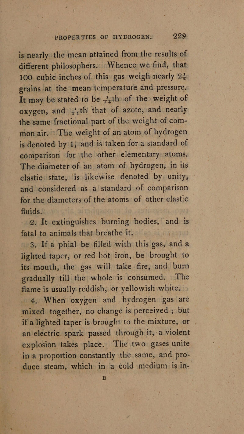 ) : DRONE TIES OF HYDROGEN. 229 _is nearly the mean attained from the peut of different philosophers. Whence we find, that 100 cubic inches of this gas weigh nearly 22 grains at the mean temperature and pressure.: It may be stated to be ~,th of the) weight of oxygen, and +,th that ine azote, and nearly the same fractional part of the weight of com- mon air. « The weight of an atom of hydrogen is denoted by 1; and is taken fora standard of comparison for the other elementary atoms. _ The diameter of an atom of hydrogen, in its elastic state, ‘is likewise denoted by. unity, and considered as a standard of comparison for the diameters of the atoms of other elastic fluids. 2. It extinguishes burning bodies, ee is fatal to animals that breathe it. 8. Ifa phial be filled with this gas, anda lighted taper, or red hot iron, be brought to jts mouth, the gas will take fire, and. burn gradually till the whole is consumed. The flame is usually reddish, or yellowish white. 4. When oxygen and hydrogen gas are mixed together, no change is perceived ; but if a lighted taper is brought to the mixture, or | an electric spark passed through it, a violent explosion takes place. The two gases unite in a proportion constantly the same, and pro- _ duce steam, which in a cold medium is in- B