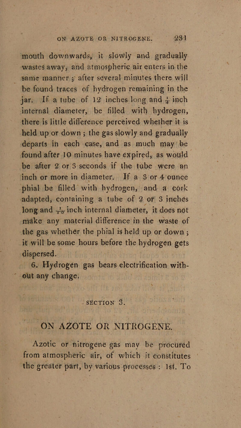 mouth downwards, it slowly and gradually: wastes away, and atmospheric air enters in the _ same manner » after several minutes there will be found traces of hydrogen remaining in the jar. Ifiatube of 12 inches long and 3 inch internal diameter, be filled with hydrogen, there is little difference perceived whether it is held up or down ; the gas slowly and gradually departs in each case, and as much may’ be found after 10 minutes have expired, as would be after 2 or 3 seconds if the tube were an ‘inch or more in diameter. If a 3 or 4’ounce -phial be filled with hydrogen, and a cork adapted, containing a tube of 2 of 3 inches long and ., inch internal diameter, it does not make any material difference in the waste of the gas whether the phial is held up or down ; it will be some hours plore the hydrogen gets dispersed. | 6. Hydrogen gas bears electrification with out any change. | ee “SECTION 3. ON AZOTE OR NITROGENE. Azotic of hitrogene gas may be procured from atmospheric dir, of which it constitutes the greater part, By various processes : 1st. To