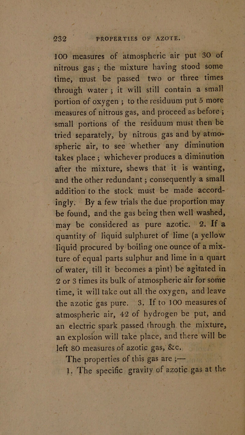 100 measures of atmospheric air put 30 of — nitrous gas ; ; the mixture having stood some — time, must. be passed two or three times through water ; it will still contain a small portion of oxygen ; to the residuum put 5 more measures of nitrous gas, and proceed as before; - small portions of the residuum must then be tried separately, by nitrous gas and by atmo- spheric air, to see whether any diminution takes place ; whichever produces a diminution — after the mixture, shews that it is wanting, and the other redundant ; consequently a small addition to the stock must be made accord-' _ ingly. By a few trials the due proportion may — be found, and the gas being then well wee may be considered as pure azotic. 2. Ifa quantity of liquid sulphuret of lime (a ‘ite : liquid procured by boiling one ounce of a mix- ture of equal parts sulphur and lime in a quart of water, till it becomes a pint) be agitated i in 2 or 3 times its bulk of atmospheric air for some ~ time, it will take out all.the oxygen, and leave the azotic gas pure. 3. If to 100 measures of atmospheric air, 42 of hydrogen be put, and an electric spark passed through the mixture, — an explosion will take place, and there will be left 80 measures of azotic gas, &amp;c. | i The properties of this gas are ;— | | 1. The epeomy gravity of azotic gas at the ae