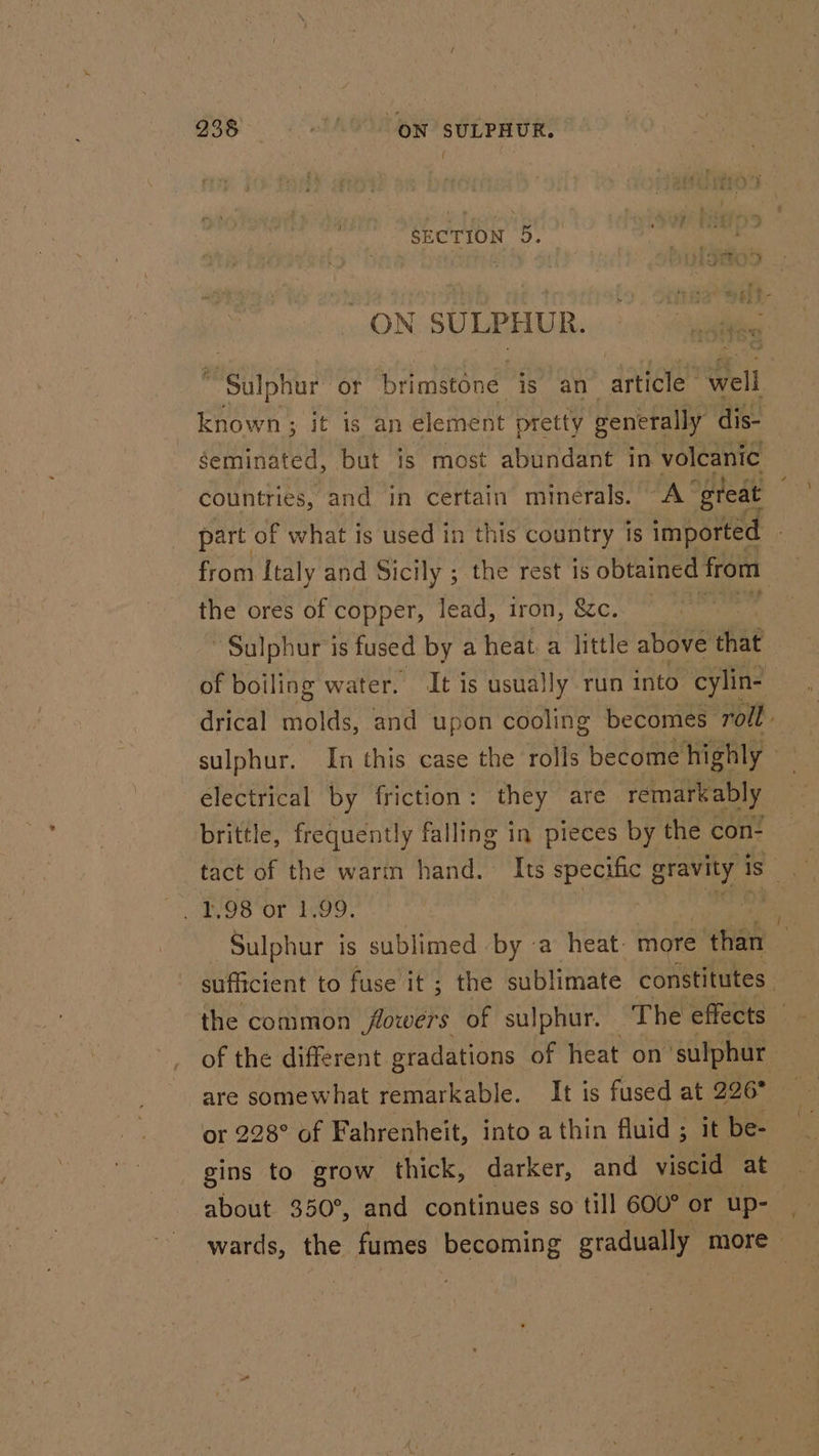 938 O°. ON SULPHUR, ok 5, ON SULPHUR. Shur or brimstone is an alee Hei Seminated, but is most abundant in volcanic the ores of copper, lead, iron, &amp;c. Sulphur is fused by a heat. a little above that ~ electrical by friction: they are remarkably brittle, frequently falling in pieces by the con- are somewhat remarkable. It is fused at 226° or 228° of Fahrenheit, into a thin fluid ; it be- gins to grow thick, darker, and viscid at