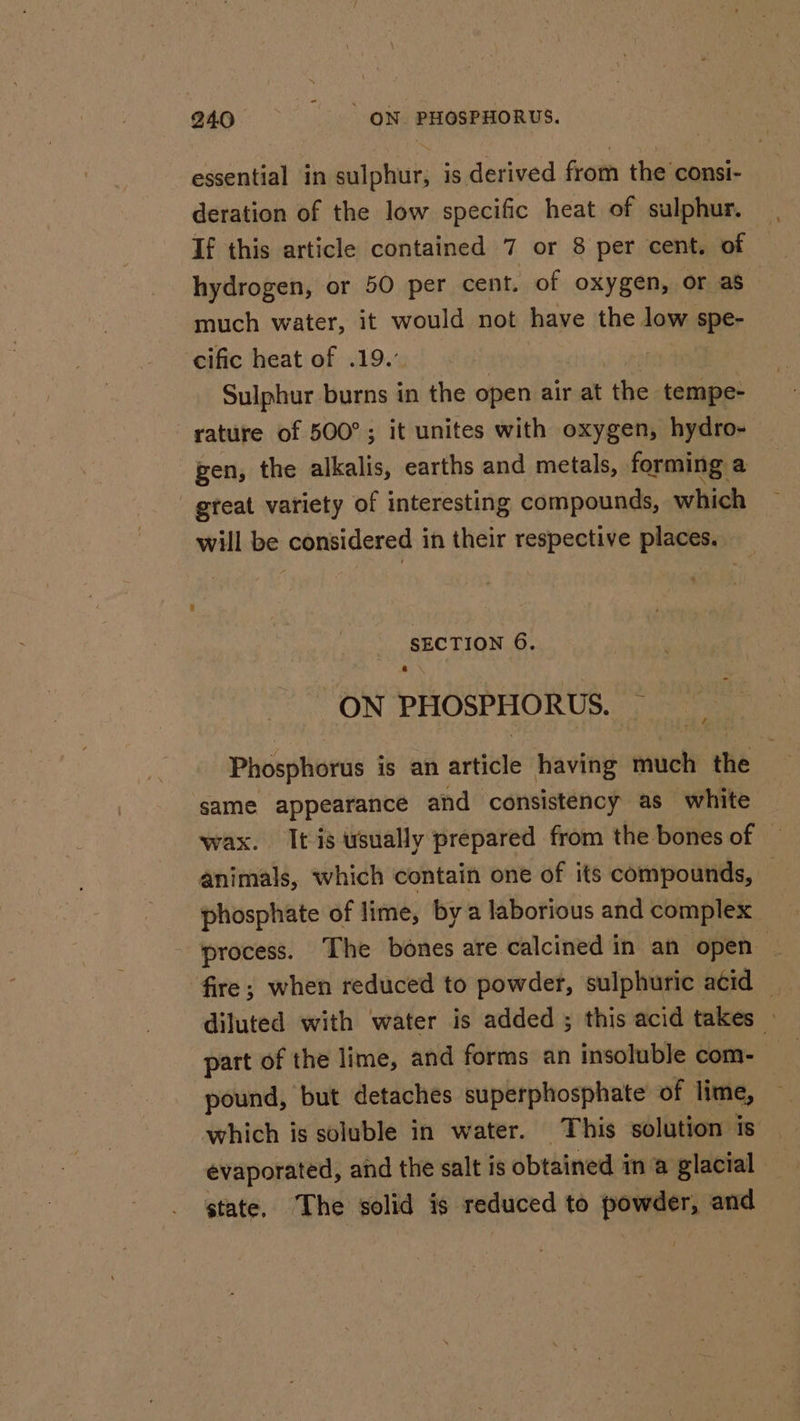 essential in sulphur; is derived from the consi- deration of the low specific heat of sulphur. If this article contained 7 or 8 per cent, of hydrogen, or 50 per cent. of oxygen, or as much water, it would not have the low spe- cific heat of .19.’ Sulphur Husne’ in the open air at ‘he BOER rature of 500°; it unites with oxygen, hydro- pen, the alkalis, earths and metals, forming: a _ gteat variety of interesting compounds, which will be considered in their respective places. SECTION 6. ON PHOSPHORUS. Phosphorus is an article having much the same appearance and consistency as white wax. It is usually prepared from the bones of © animals, which contain one of its compounds, — phosphate of lime, bya laborious and complex process. The bones are calcined in an open ‘fire; when reduced to powder, sulphuric acid — diluted with water is added ; this acid takes » part of the lime, and forms an insoluble com- pound, but detaches superphosphate of lime, which is soluble in water. This solution is evaporated, and the salt is obtained ina glacial state, The solid is reduced to powder, and