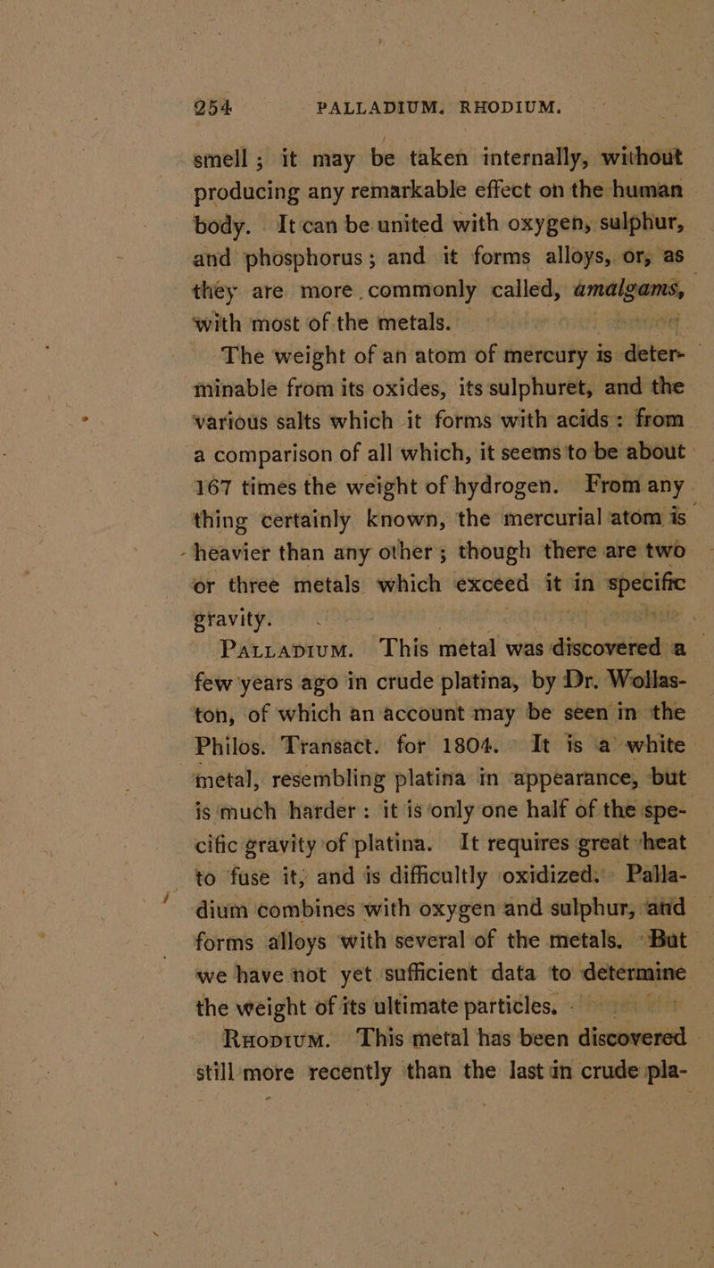 O54 PALLADIUM. RHODIUM. smell; it may be taken internally, without producing any remarkable effect on the: human body. It can be united with oxygen, sulphur, ) and phosphorus; and it forms alloys, or, as : they are more biden! called, amalgams, with most of the metals. reeset The weight of an atom of mercury 1s deter- . minable from its oxides, its sulphuret, and the various salts which it forms with acids: from. a comparison of all which, it seems'to be about : 167 times the weight of hydrogen. From any. thing certainly known, the mercurial atom is. heavier than any other; though there are two or three metals which exceed it in a specific gravity. Hie Patrapium. This metal was: a die oval a few years ago in crude platina, by Dr. Wollas- ton, of which an account may be seen in the Philos. Transact. for 1804. It is a white metal, resembling platina in appearance, but is much harder: it is only one half of the spe- cific gravity of platina. It requires great “heat to fuse it; and is difficultly oxidized: Pallla- dium combines with oxygen and sulphur, ‘and — forms alloys with several of the metals. But we have not yet sufficient data ‘to determine the weight of its ultimate particles, &gt; Ruopium. This metal has been discovered - still more recently than the last an crude pla-