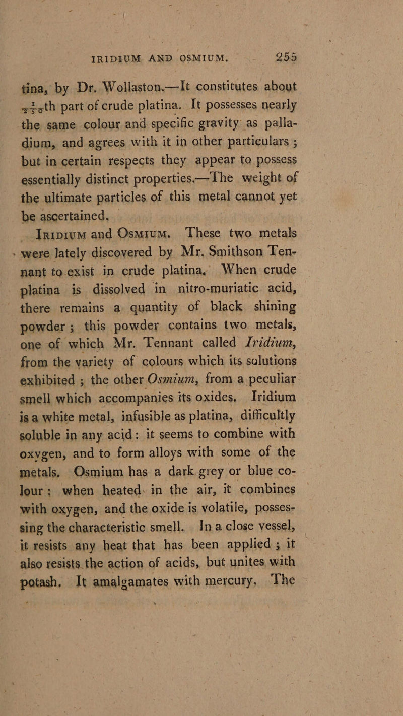 IRIDIUM AND OSMIUM. 25% tina, by Dr. Wollaston.—lIt constitutes about sicth part of crude platina. It possesses nearly the same colour and specific gravity as palla- dium, and agrees with it in other particulars ; but in certain respects they appear to possess essentially distinct properties.—The weight of the ultimate particles of this metal cannot yet be ascertained. Inipivm and Osmium. These two metals - were lately discovered by Mr. Smithson Ten- nant to exist in crude platina,y When crude ~ platina is dissolved in nitro-muriatic acid, there remains a quantity of black shining powder ; this powder contains two metals, one of which Mr. Tennant called Iridium, from the variety of colours which its solutions exhibited ; the other Osmium, from a peculiar. smell which accompanies its oxides. Iridium _ isa white metal, infusible as platina, difficultly soluble in any acid: it seems to combine with oxvgen, and to form alloys with some of the metals. Osmium has a dark.grey or blue co- Jour; when heated: in the air, it ‘combines with oxygen, and the oxide is volatile, posses- sing the characteristic smell. Ina close vessel, it resists any heat that has been applied ; it also resists the action of acids, but unites with potash, It amalgamates with mercury, The