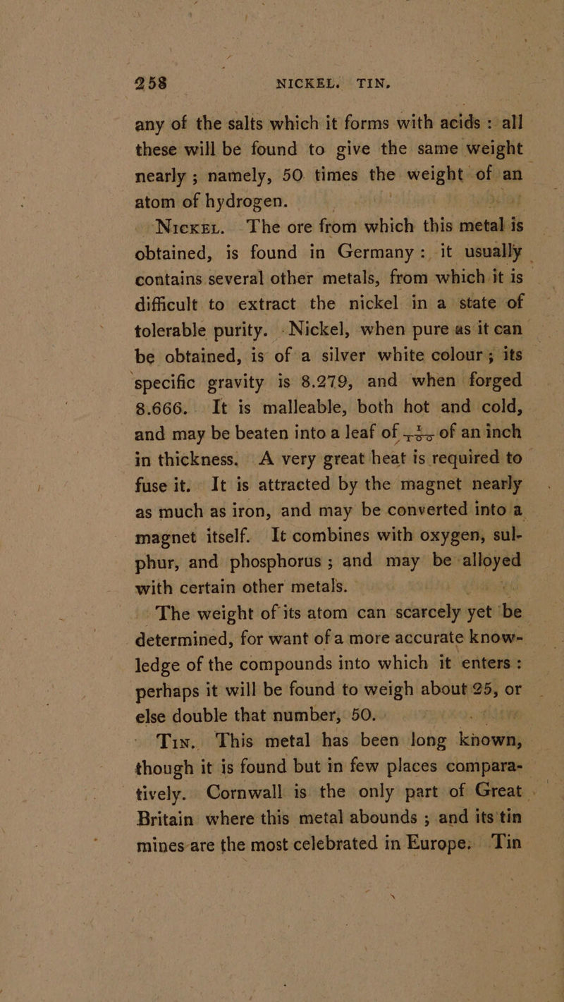 any of the salts which it forms with acids : all these will be found to give the same weight nearly ; namely, 50. times the eelga ts ou an atom of hydrogen. be Nicxer. The ore from which this wend is obtained, is found in Germany: it usually contains. several other metals, from which it is” difficult to extract the nickel in a state of tolerable purity. . Nickel, when pure as it can” be obtained, is of a silver white colour; its — ‘specific gravity is 8.279, and when forged 8.666. It is malleable, both hot and cold, and may be beaten into a leaf of .4,, of an inch in thickness. A very great heat is required to fuse it. It is attracted by the magnet nearly as much as iron, and may be converted into a magnet itself. It combines with oxygen, sul- phur, and phosphorus ; and may be- — with certain other metals. The weight of its atom can scarcely or Hi determined, for want of a more accurate know- ledge of the compounds into which it enters : perhaps it will be found to weigh about 25, or else double that number, 50. : Tin. This metal has been long eal though it is found but in few places compara- tively. Cornwall is the only part of Great Britain where this metal abounds ; and its'tin mines-are the most celebrated in Europe; Tin