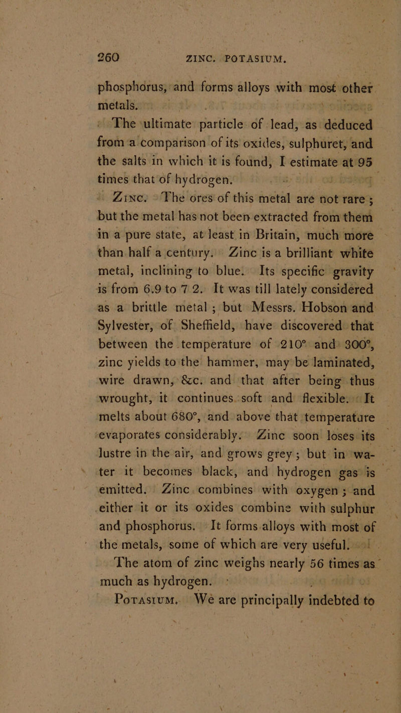 phosphorus, att forms alloys with most. other metals. aur. | The sultimate snail of -lead, as aistinied from ‘a comparison of its oxides, sulphuret, and the salts in which it is found, I estimate at 95 times that of hydrogen. 0d , Zinc? © The ores’ of this metal are not rare; ; but the metal has not been extracted from them in a pure state, at least in Britain, much more than half a century. Zinc isa brilliant white metal, inclining to blue. Its specific gravity is from 6.9 to 7.2. It was till lately considered as a brittle metal ; but Messrs. Hobson and: Sylvester, of Sheffield, have discovered that between the temperature of 210° and 300°, zinc yields to the hammer, may be laminated, wire drawn, &amp;c. and that after being thus wrought, it continues. soft and flexible. « It melts about 680°, and above that temperature ‘evaporates considerably. Zinc soon loses its lustre in the air, and grows grey; but in wa- ter it becomes black, and hydrogen gas is 3 emitted. Zinc. combines with oxygen ; and either it or its oxides combine with sulphur and phosphorus. It forms alloys with most ‘ the metals, some of which are very useful. | The atom of zinc weighs nearly 56 times a much as hydrogen. Porastum. We are congas: iridebta to i