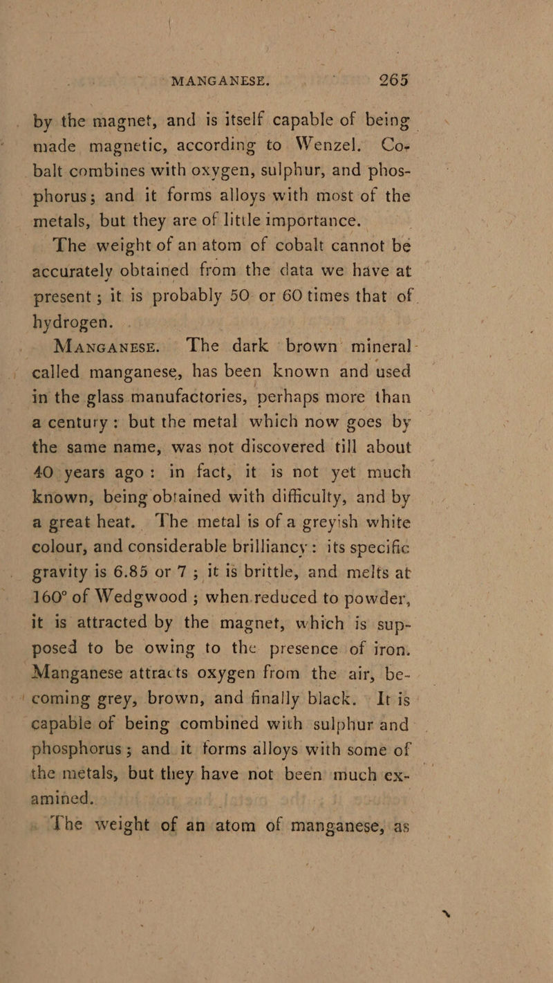 by the magnet, and is itself capable of being made magnetic, according to Wenzel. Co- phorus; and it forms alloys with most of the The weight of an atom of cobalt cannot bé accurately obtained from the data we have at present; it is probably 50 or 60 times that of. hydrogen. Mancanese. The dark brown’ mineral- called manganese, has been known and used in the glass manufactories, perhaps more than a century; but the metal which now goes by the same name, was not discovered till about 40 years ago: in fact, it is not yet much known, being obtained with difficulty, and by a great heat. The metal is of a greyish white colour, and considerable brilliancy: its specific gravity is 6.85 or 7 ; it is brittle, and melts at 160° of Wedgwood ; when.reduced to powder, it is attracted by the magnet, which is sup- posed to be owing to the presence of iron. Manganese attracts oxygen from the air, be- coming grey, brown, and finally black. © It is: capable of being combined with sulphur and phosphorus; and it torms alloys with some of the metals, but they have not been much ex-— amined. The weight of dtvvatom of manganese, as