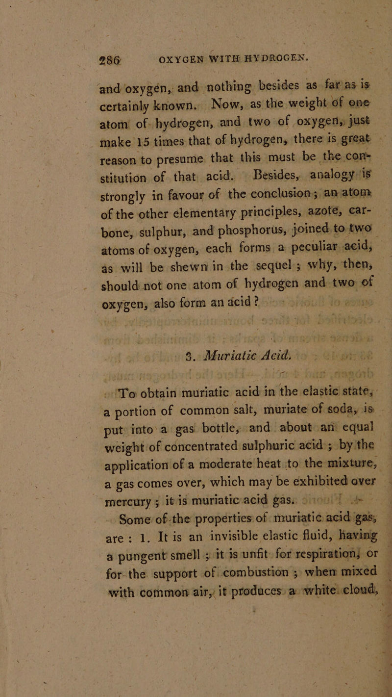 ‘and oxygén, and: nothing: besides as far as is certainly known. Now, as the weight of one atom’ of hydrogen, and two of oxygen, just make 15 times that of hydrogen, there is great reason to presume that this must be the con stitution of that acid. Besides, analogy is strongly in favour of the conclusion; an atom of the other elementary principles, azote, car- bone, sulphur, and phosphorus, joined to two — atoms of oxygen, each forms a peculiar; acid, 4s will be shewn in the sequel; why, then, should not one atom of hydrogen and two of oxygen, also form an acid? S. Muriatie Acid. ; aire a 'To obtain muriatic acid in the elastic state, ‘a spent of common salt, muriate of soda, is put into’a gas bottle, and about an “equal . weight of concentrated sulphuric acid ; by the application of a moderate heat to the mixture, a gas comes over, which may be exhibited over | mercury ; itis muriaticacid gas. 05) Some ofthe properties of muriatic acid gas; — are: 1. It is an invisible elastic. fluid, having — a pungent smell ; it is unfit: for respiration or for the support of combustion ; when mixed — with common air, it produces: a: white: cloud,