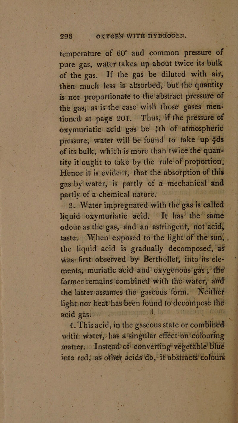 femperature of 60° and common pressure of pure gas, water takes up about twice its bulk of the gas. If the gas be diluted with air, then much Jess’ is absorbed, but the quantity is: not’ proportionate to thé abstract pressure” of | the gas, as‘is the’ case: with those gasés men- tioned at page 207. Thus, if the pressure of oxymuriatic' acid gas’ be 7th of” ‘atmospheric pressure; water will be found to take ‘up $ds of its bulk, whichis more than twice the’ quan- tity it ought to take by the rule of proportion. Hence it is evident, that the absorption of this. gas by water, is partly of a piss and partly of achemical nature. 3. Water impregnated with the gas is ‘cated - liquid oxymuriatic acid: Tt has’ the” same odour asthe gas, and‘ an astringent, not acids taste. When exposed to the light df the sun) . the liquid acid is gradually decomposed, as ments; muriatic acid’ and’ oxygenous’ gas’; ; tHe former remains combined with the water, and the latterassunies the: gaseous form. aie: lighbnor heathas been found to o'decompost the acid gasi&gt; aM. 4. This acid, in the gaseous state or combi &gt; with&gt; water, has a’singular efféct! oft'colouring — matters) Instead) of! converting’ vebetdble Blue — into red; :as other acids'db, : it’ abstracts'eolour$ 7 % =~ \ lh an i pote, . uote Ere 4 ‘ = : hs gt Seah i dn a Rae et