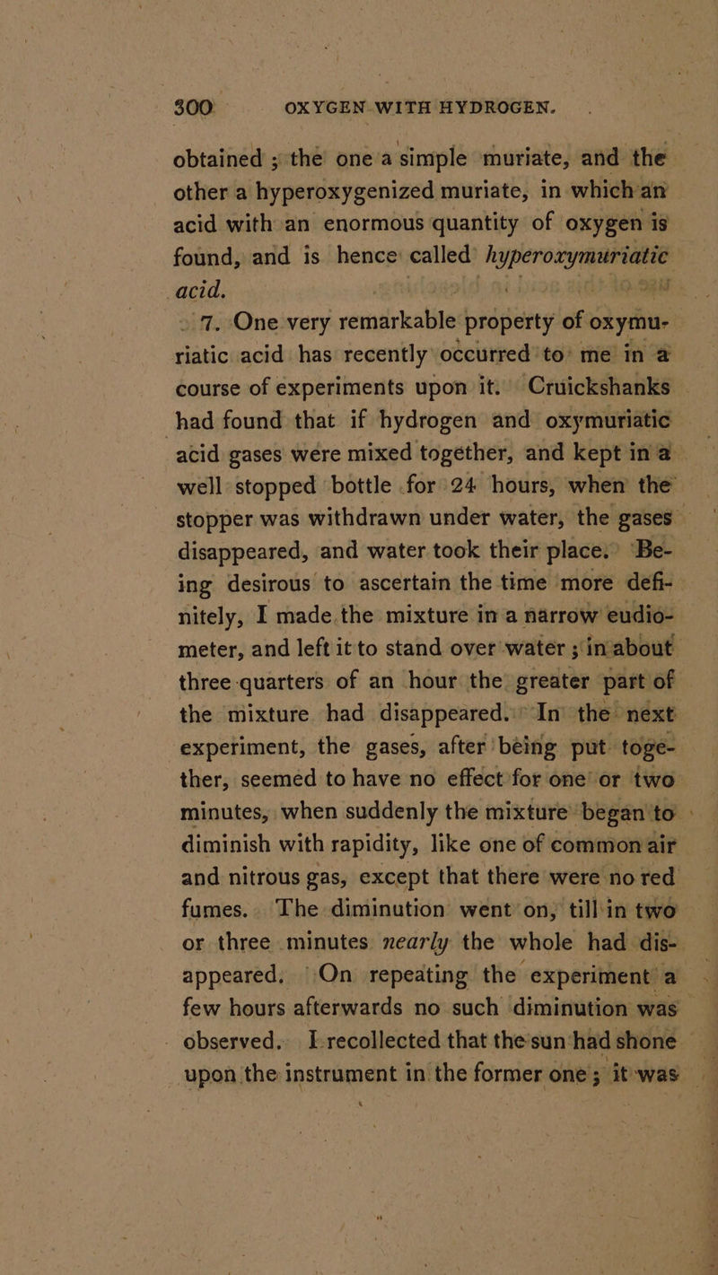 other a hyperoxygenized muriate, in which an acid with an enormous quantity of oxygen. 1s » 7, One very rerniirkatile property of oxymu- riatic acid has recently occurred’to’ me in @ had found that if hydrogen and oxymuriatic disappeared, and water took their place.’ “Be- nitely, I made.the mixture in a narrow’ eudio- three quarters of an hour the greater part of experiment, the gases, after being put toge- fumes. The diminution went on, till in two &gt;