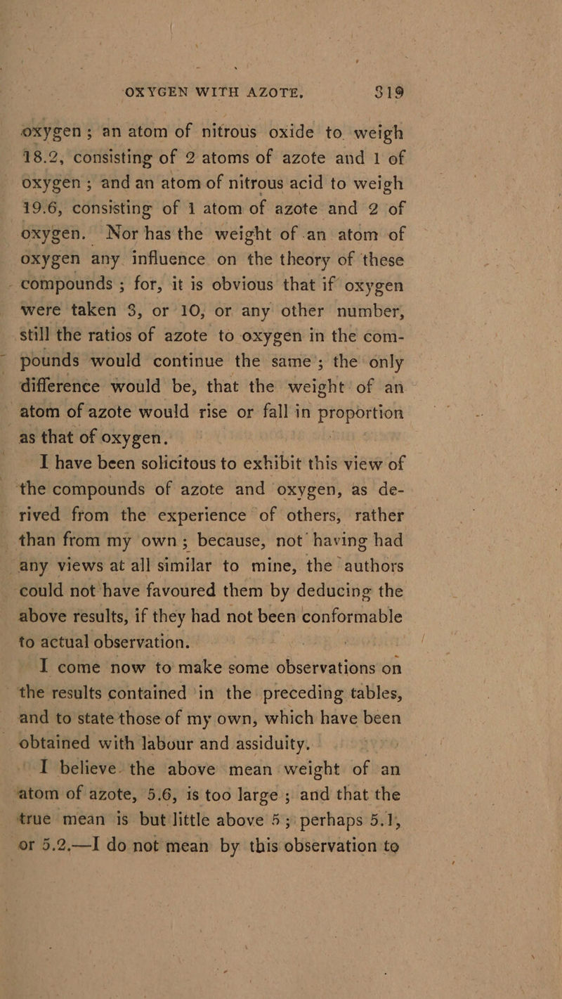 oxygen ; an atom of nitrous oxide to weigh 18.2, consisting of 2 atoms of azote and 1 of oxygen ; and an atom of nitrous acid to weigh 19.6, consisting of 1 atom of azote and 2 of oxygen. Nor has the weight of an atom of oxygen any. influence on the theory of these compounds ; for, it is obvious that if oxygen were taken 3, or 10, or any other number, ‘still the ratios of azote to oxygen in the com- pounds would continue the same’; the only difference would be, that the vera of an atom of azote would rise or fall in proportion as that of oxygen. ) I have been solicitous to exhibit this view of the compounds of azote and oxygen, as de- rived from the experience of others, rather than from my own; because, not’ having had any views at all similar to mine, the authors could not have favoured them by deducing the above results, if they had not been conformable to actual observation. | I come now to make some observations on _ the results contained ‘in the preceding tables, and to state those of my own, which have been obtained with labour and assiduity. | I believe the above mean weight of an ‘atom of azote, 5.6, is too large ; and that the true mean is but little above 5;) perhaps 5.1, or 5.2,—I do not mean by this siibididnioa to