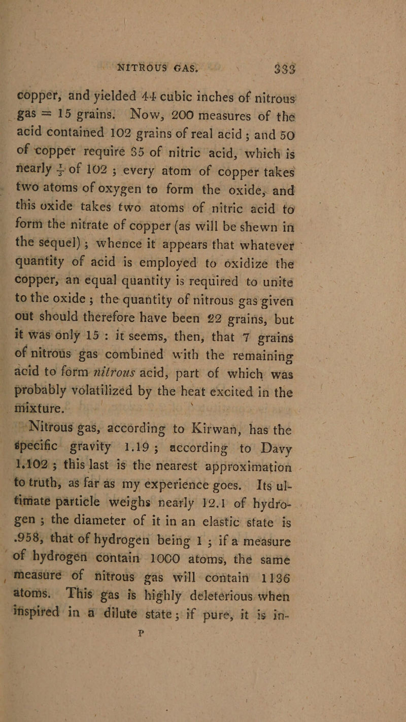 copper, and yielded 44 cubic inches of nitrous _gas = 15 grains: Now, 200 measures of the acid contained 102 grains of real acid; and 50 of copper requiré $5 of nitric acid, which is nearly + of 102 ; every atom of copper takes two atoms of oxygen to form the oxide, and this oxide takes two atoms of nitric acid to form the nitrate of copper (as will be shewn in the sequel) ; whence it appears that whatever - quantity of acid is employed to oxidize the copper, an equal quantity is required to unite to the oxide ; the quantity of nitrous gas given out should therefore have been 22 grains, but it was only 15: it seems, then, that 7 grains _ of nitrous gas combined with the remaining acid to form 7étrous acid, part of which was probably volatilized by the heat excited in the mixture. Nitrous gas, according to Kirwan, has the specific gravity 1.19; according to Davy 1,102; this last is the nearest approximation | ‘fotruth, as far as my experience goes. Its ul- timate particle weighs nearly 12.1 of hydro- _ gen; the diameter of it in an elastic state is 958; that of hydrogen being 1; if a measure of hydrogen contain’ 1000 atoms, the same Measure of nitrous gas will contain 1136 atoms. This gas is highly deleterious when inspired in a dilute state ; if pure, it is in- ) P