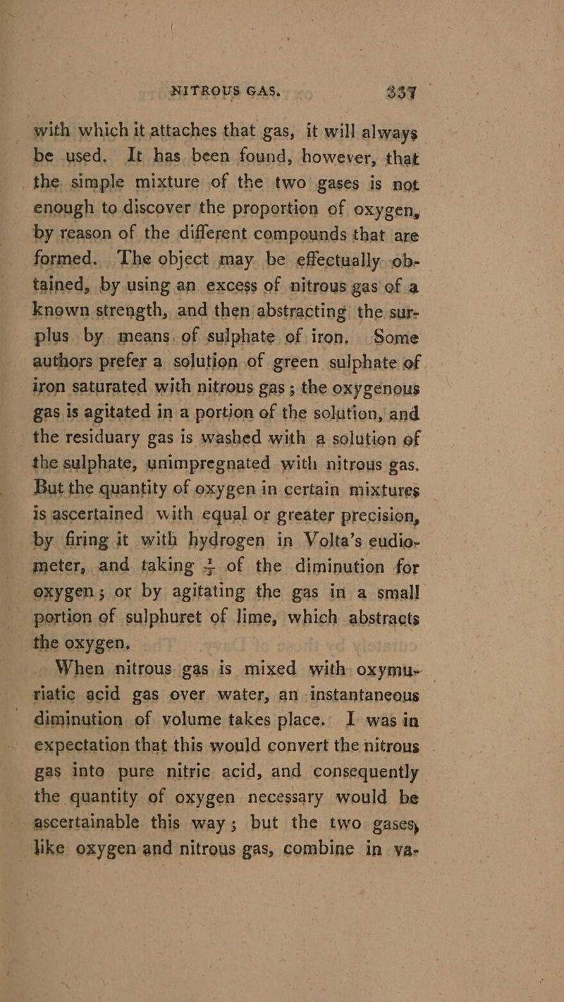 with which it attaches that gas, it will always. be used. It has been found, however, that the simple mixture of the two gases is not enough to discover the proportion of oxygen, by reason of the different compounds that are formed. The object may be effectually -ob- tained, by using an excess of nitrous gas of a known strength, and then abstracting the sur- plus by means. of sulphate of iron. Some authors prefer a solution of green sulphate of iron saturated with nitrous gas ; the oxygenous gas is agitated in a portion of the solution, and the residuary gas is washed with a solution of the sulphate, unimpregnated with nitrous gas. But the quantity of oxygen in certain mixtures is ascertained with equal or greater precision, by firing it with hydrogen in Volta’s eudio- meter, and taking + of the diminution for oxygen; or by agitating the gas in a small portion of sulphuret of lime, which abstracts the oxygen. When nitrous gas is mixed with oxymu- | riatic acid gas over water, an instantaneous diminution of volume takes place. I. was in expectation that this would convert the nitrous — gas into pure nitric acid, and consequently the quantity of oxygen necessary would be ascertainable this way; but the two gases, _ like oxygen and nitrous gas, combine in ya-