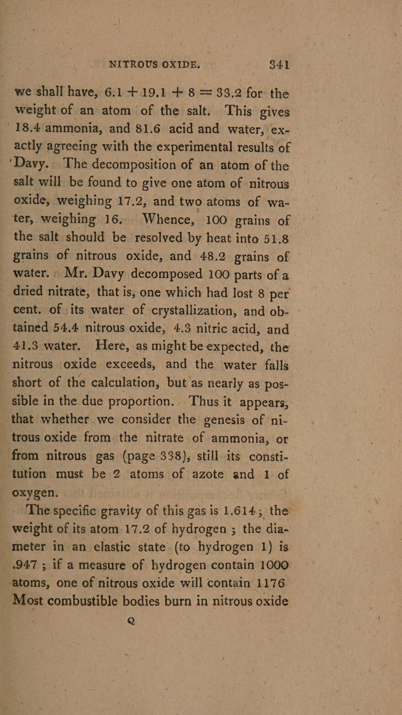 we shall have, 6.1 +.19.1 + 8 = 33.2 for the weight of an atom of the salt. This gives 18.4 ammonia, and 81.6. acid and water, ex- actly agreeing with the experimental results of ‘Davy. The decomposition of an atom of the salt will be found to give one atom of nitrous oxide, weighing 17.2, and two atoms of wa- ter, weighing 16, _ Whence, 100 grains of the salt should be resolved by heat into 51.8 grains of nitrous oxide, and 48.2 grains of water. Mr. Davy decomposed 100 parts of a dried nitrate, that is, one which had lost 8 per cent. of its water of crystallization, and ob- tained 54.4 nitrous oxide, 4.3 nitric acid, and 41.3 water. Here, as might be expected, the nitrous oxide exceeds, and the water falls short of the calculation, but as nearly as pos- sible in the due proportion. Thus it appears, that whether we consider the genesis of ni- _trous oxide from. the nitrate of ammonia, or from nitrous gas (page 338), still its consti- tution must be 2 atoms of azote and 1 of - oxygen. | The specific gravity of this gas is 1. 614; the’ weight of its atom 17.2 of hydrogen ; 5 the dia- meter in an elastic state (to hydrogen 1) is _.947 ; if a measure of hydrogen contain 1000° atoms, one of nitrous oxide will contain 1176 Most combustible bodies burn in nitrous oxide Q